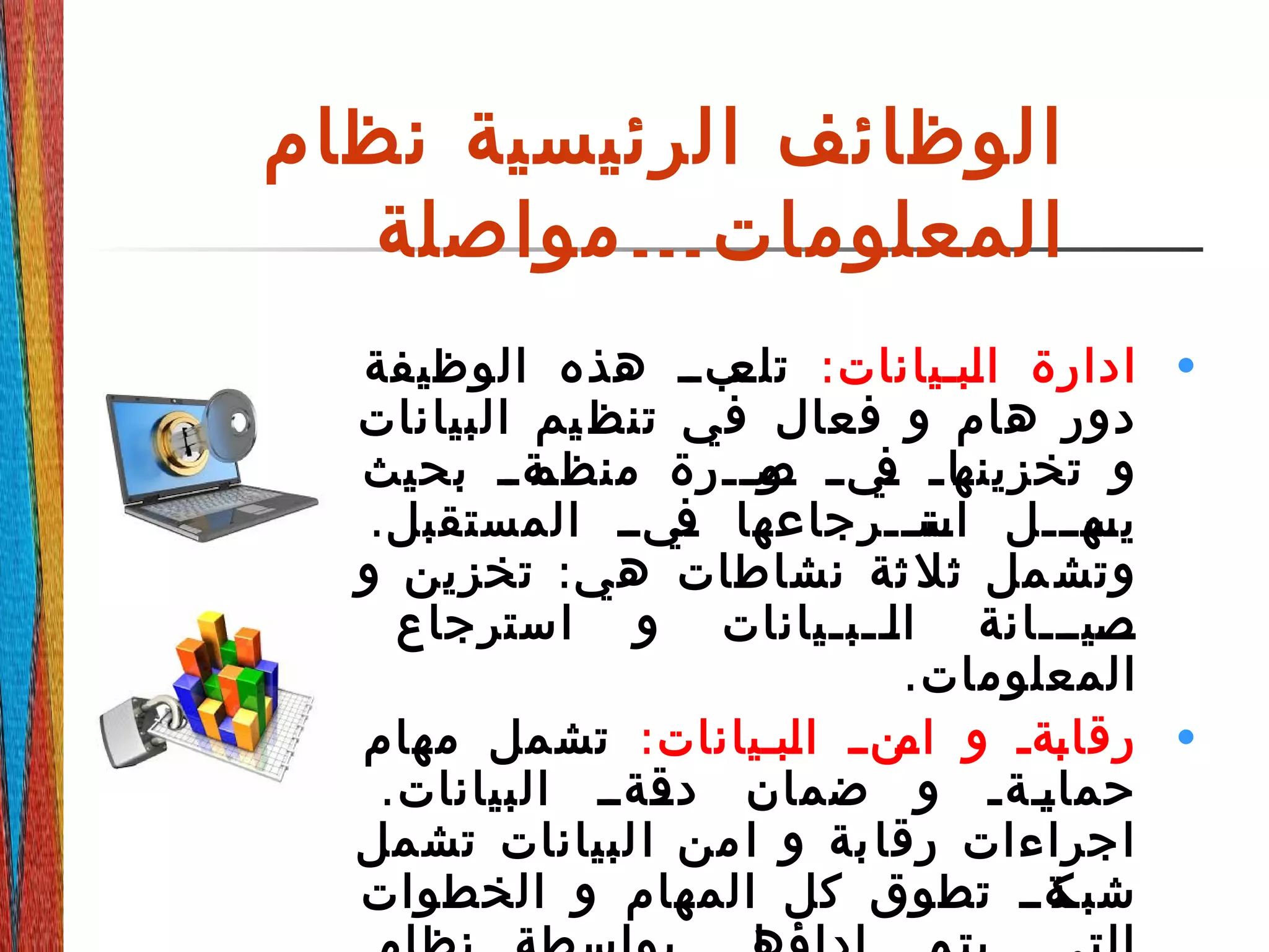 ‫نظام‬ ‫الرئيسية‬ ‫الوظائف‬
‫المعلومات‬…‫مواصلة‬
•:‫ةبةيانات‬‫ل‬‫ا‬ ‫ادارة‬‫الوظيفة‬ ‫هذه‬ ‫ةبةة‬‫تلع‬
‫البيانات‬ ‫يم‬ ‫تنظ‬ ‫في‬ ‫فعال‬ ‫و‬ ‫هام‬ ‫دور‬
‫بحيث‬ ‫ةةةة‬‫منظم‬ ‫ةةرة‬‫ة‬‫ةو‬‫ص‬ ‫ة‬‫ة‬‫ةي‬‫ف‬ ‫ة‬‫ة‬‫ةا‬‫تخزينه‬ ‫و‬
.‫المستقبل‬ ‫ةيةة‬‫ف‬ ‫ةتةةةرجاعها‬‫اس‬ ‫ةهةةةل‬‫يس‬
:‫و‬ ‫تخزين‬ ‫هي‬ ‫نشاطات‬ ‫ثة‬‫ثل‬ ‫مل‬‫وتش‬
‫استرجاع‬ ‫و‬ ‫ةةةبةيانات‬‫ل‬‫ا‬ ‫ةةةيةةةانة‬‫ص‬
.‫المعلومات‬
•:‫ةبةيانات‬‫ل‬‫ا‬ ‫ةنةة‬‫ام‬ ‫و‬ ‫ةةة‬‫ب‬‫رقا‬‫مهام‬ ‫تشمل‬
.‫البيانات‬ ‫ةةةةة‬‫دق‬ ‫ضمان‬ ‫و‬ ‫ةةةة‬‫ي‬‫حما‬
‫تشمل‬ ‫لبيانات‬‫ا‬ ‫من‬‫ا‬ ‫و‬ ‫بة‬‫رقا‬ ‫اجراءات‬
‫الخطوات‬ ‫و‬ ‫المهام‬ ‫كل‬ ‫تطوق‬ ‫ةةةة‬‫شبك‬
 