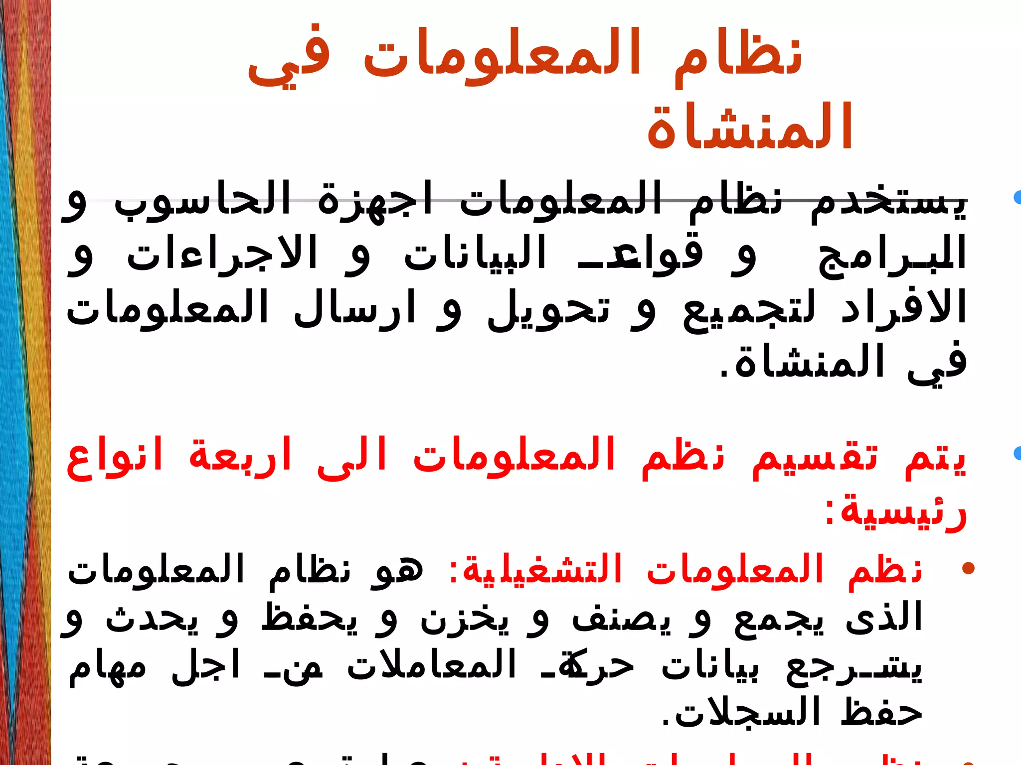 ‫في‬ ‫المعلومات‬ ‫نظام‬
‫المنشاة‬
•‫و‬ ‫الحاسوب‬ ‫اجهزة‬ ‫المعلومات‬ ‫نظام‬ ‫ستخدم‬ ‫ي‬
‫و‬ ‫الجراءات‬ ‫و‬ ‫البيانات‬ ‫دددد‬‫قواع‬ ‫و‬ ‫دبدرامج‬‫ل‬‫ا‬
‫المعلومات‬ ‫ارسال‬ ‫و‬ ‫يل‬ ‫تحو‬ ‫و‬ ‫يع‬ ‫لتجم‬ ‫الفراد‬
.‫المنشاة‬ ‫في‬
•‫انواع‬ ‫اربعة‬ ‫لى‬ ‫ا‬ ‫المعلومات‬ ‫ظم‬ ‫ن‬ ‫سيم‬ ‫تق‬ ‫تم‬ ‫ي‬
:‫رئيسية‬
•:‫ية‬ ‫التشغيل‬ ‫المعلومات‬ ‫ظم‬ ‫ن‬‫المعلومات‬ ‫نظام‬ ‫هو‬
‫و‬ ‫يحدث‬ ‫و‬ ‫يحفظ‬ ‫و‬ ‫يخزن‬ ‫و‬ ‫صنف‬‫ي‬ ‫و‬ ‫مع‬‫يج‬ ‫الذى‬
‫مهام‬ ‫اجل‬ ‫د‬‫د‬‫دن‬‫م‬ ‫المعاملت‬ ‫د‬‫د‬‫دة‬‫حرك‬ ‫بيانات‬ ‫ددرجع‬‫د‬‫دت‬‫يس‬
.‫السجلت‬ ‫حفظ‬
 