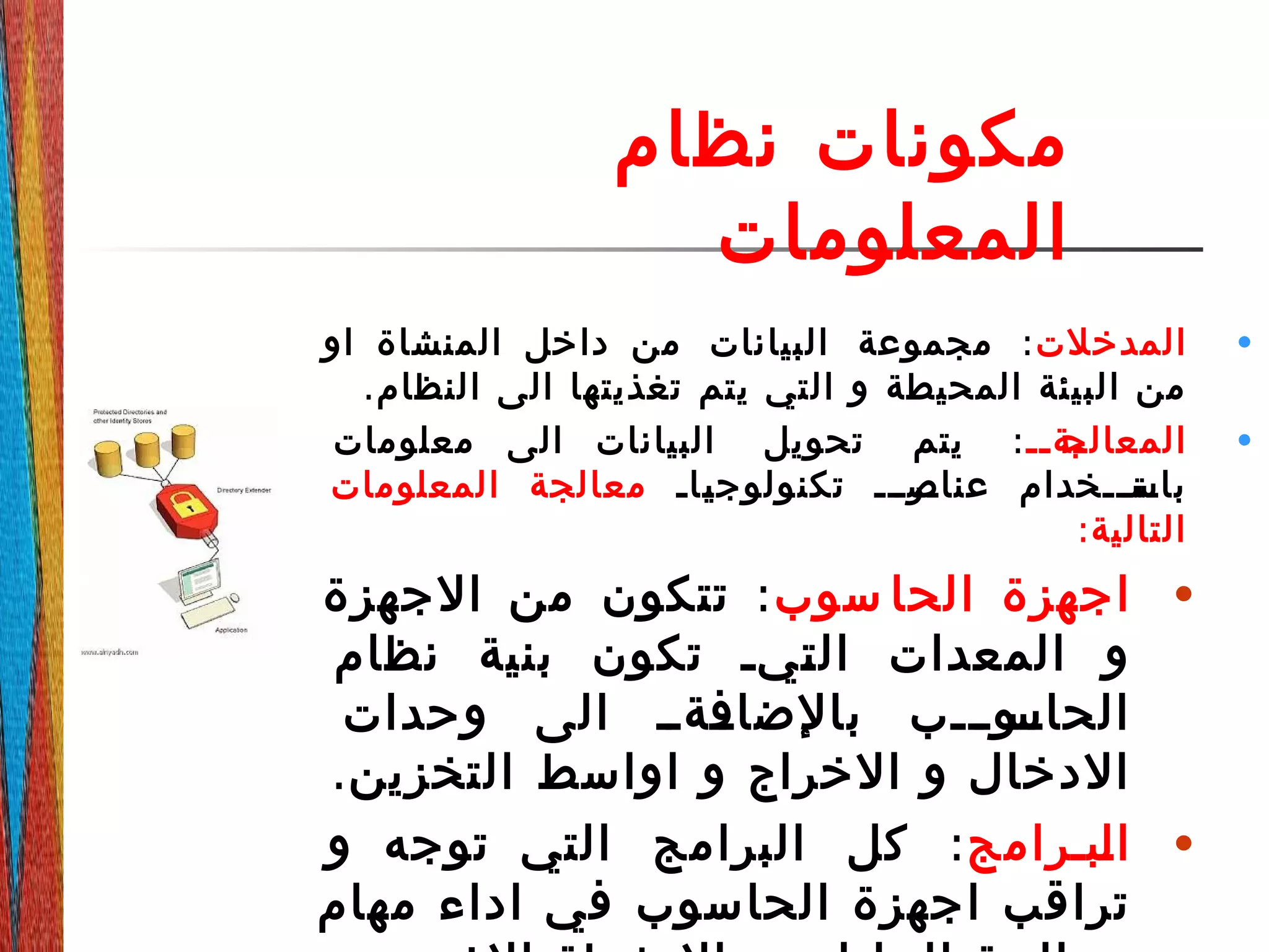 ‫نظام‬ ‫مكونات‬
‫المعلومات‬
•‫المدخلت‬:‫او‬ ‫المنشاة‬ ‫داخل‬ ‫من‬ ‫البيانات‬ ‫مجموعة‬
.‫النظام‬ ‫الى‬ ‫تغذيتها‬ ‫يتم‬ ‫التي‬ ‫و‬ ‫المحيطة‬ ‫البيئة‬ ‫من‬
•‫دةدد‬‫د‬‫المعالج‬:‫معلومات‬ ‫الى‬ ‫البيانات‬ ‫تحويل‬ ‫يتم‬
‫داد‬‫د‬‫ي‬‫تكنولوج‬ ‫درددد‬‫عناص‬ ‫دتدددخدام‬‫باس‬‫المعلومات‬ ‫معالجة‬
:‫التالية‬
•‫سوب‬ ‫الحا‬ ‫اجهزة‬:‫الجهزة‬ ‫من‬ ‫تتكون‬
‫نظام‬ ‫بنية‬ ‫تكون‬ ‫ديد‬‫ت‬‫ال‬ ‫المعدات‬ ‫و‬
‫وحدات‬ ‫الى‬ ‫ددةدد‬‫بالضاف‬ ‫ددودددب‬‫الحاس‬
.‫التخزين‬ ‫اواسط‬ ‫و‬ ‫الخراج‬ ‫و‬ ‫الدخال‬
•‫دبدرامج‬‫ل‬‫ا‬:‫و‬ ‫توجه‬ ‫التي‬ ‫البرامج‬ ‫كل‬
‫مهام‬ ‫اداء‬ ‫في‬ ‫الحاسوب‬ ‫اجهزة‬ ‫تراقب‬
 