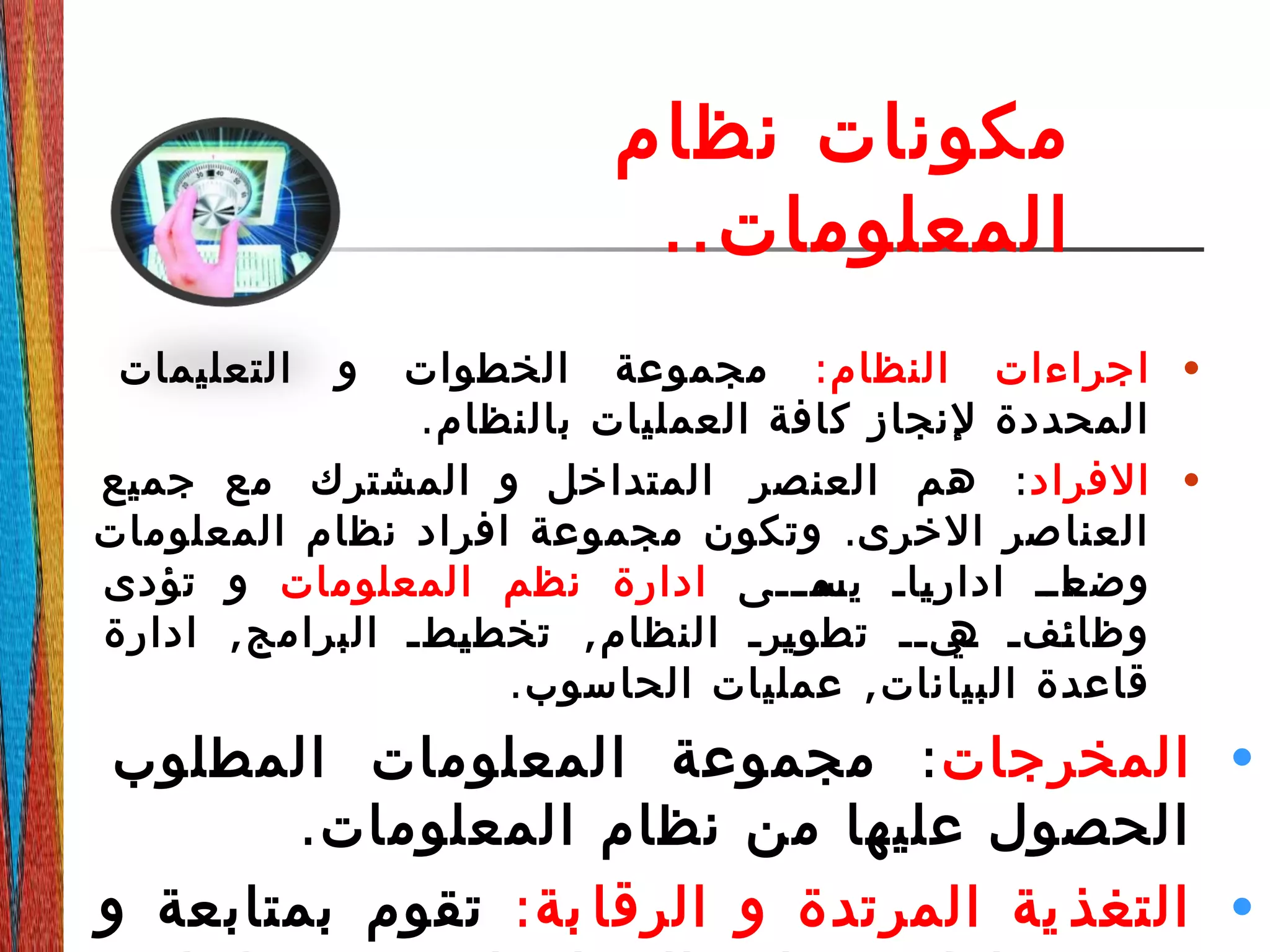 ‫نظام‬ ‫مكونات‬
..‫المعلومات‬
•:‫النظام‬ ‫اجراءات‬‫التعليمات‬ ‫و‬ ‫الخطوات‬ ‫مجموعة‬
.‫بالنظام‬ ‫العمليات‬ ‫كافة‬ ‫لنجاز‬ ‫المحددة‬
•‫الفراد‬:‫جميع‬ ‫مع‬ ‫المشترك‬ ‫و‬ ‫المتداخل‬ ‫العنصر‬ ‫هم‬
.‫المعلومات‬ ‫نظام‬ ‫افراد‬ ‫مجموعة‬ ‫وتكون‬ ‫الخرى‬ ‫صر‬‫العنا‬
‫ددى‬‫د‬‫دم‬‫يس‬ ‫داد‬‫ي‬‫ادار‬ ‫دادد‬‫وضع‬‫المعلومات‬ ‫نظم‬ ‫ادارة‬‫تؤدى‬ ‫و‬
, ,‫ادارة‬ ‫البرامج‬ ‫دطد‬‫ي‬‫تخط‬ ‫النظام‬ ‫درد‬‫ي‬‫تطو‬ ‫ديدد‬‫ه‬ ‫دفد‬‫ئ‬‫وظا‬
. ,‫الحاسوب‬ ‫عمليات‬ ‫البيانات‬ ‫قاعدة‬
•‫المخرجات‬:‫المطلوب‬ ‫المعلومات‬ ‫مجموعة‬
.‫المعلومات‬ ‫نظام‬ ‫من‬ ‫عليها‬ ‫الحصول‬
•:‫بة‬ ‫الرقا‬ ‫و‬ ‫المرتدة‬ ‫ية‬ ‫التغذ‬‫و‬ ‫بمتابعة‬ ‫تقوم‬
 