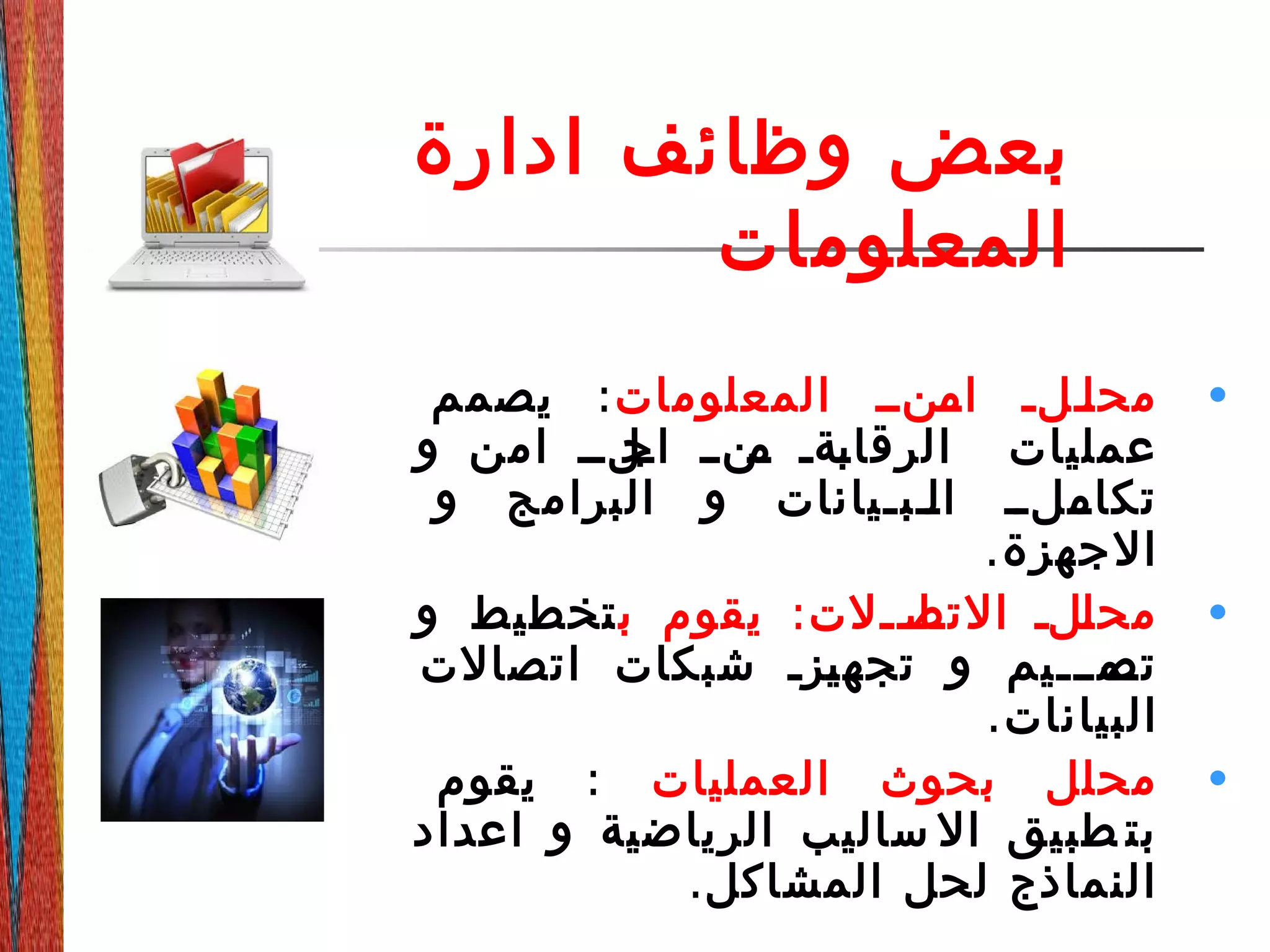 ‫ادارة‬ ‫وظائف‬ ‫بعض‬
‫المعلومات‬
•‫المعلومات‬ ‫ددندد‬‫ام‬ ‫ددلد‬‫ل‬‫مح‬:‫يصمم‬
‫و‬ ‫امن‬ ‫دلدد‬‫اج‬ ‫دندد‬‫م‬ ‫دةد‬‫ب‬‫الرقا‬ ‫عمليات‬
‫و‬ ‫البرامج‬ ‫و‬ ‫ددبديانات‬‫ل‬‫ا‬ ‫ددلدد‬‫تكام‬
.‫الجهزة‬
•:‫ب‬ ‫يقوم‬ ‫ددلت‬‫د‬‫دا‬‫التص‬ ‫دلد‬‫ل‬‫مح‬‫و‬ ‫تخطيط‬
‫اتصالت‬ ‫شبكات‬ ‫دزد‬‫ي‬‫تجه‬ ‫و‬ ‫دمددديم‬‫تص‬
.‫البيانات‬
•‫العمليات‬ ‫بحوث‬ ‫محلل‬:‫يقوم‬
‫اعداد‬ ‫و‬ ‫الرياضية‬ ‫ساليب‬ ‫ال‬ ‫طبيق‬ ‫بت‬
.‫المشاكل‬ ‫لحل‬ ‫النماذج‬
 