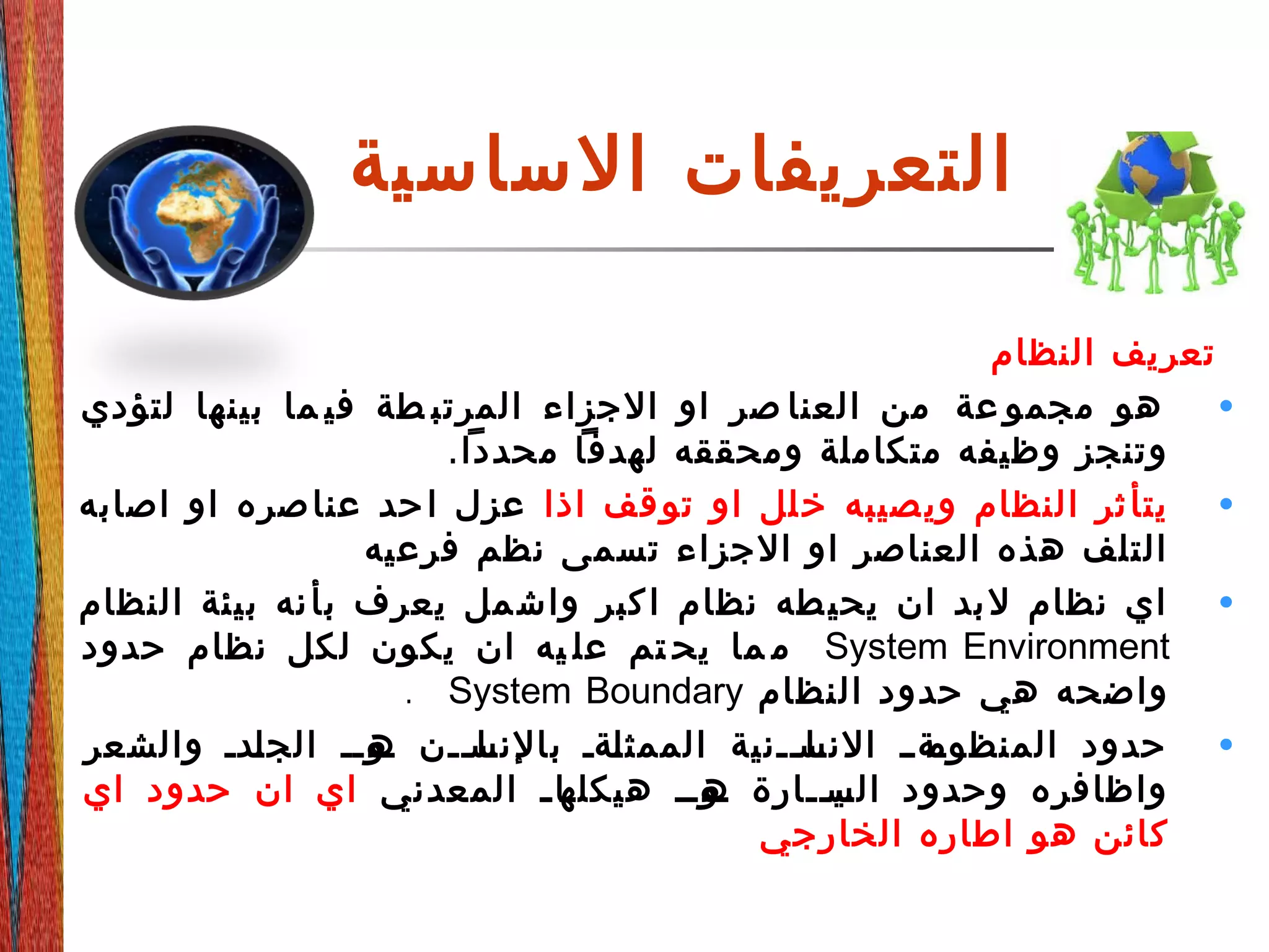 ‫الساسية‬ ‫التعريفات‬
‫النظام‬ ‫تعريف‬
•‫لتؤدي‬ ‫بينها‬ ‫ما‬ ‫في‬ ‫طة‬ ‫المرتب‬ ‫الجزاء‬ ‫او‬ ‫صر‬ ‫العنا‬ ‫من‬ ‫عة‬ ‫مجمو‬ ‫هو‬
.‫محددا‬ ‫لهدفا‬ ‫ومحققه‬ ‫متكاملة‬ ‫وظيفه‬ ‫وتنجز‬
•‫اذا‬ ‫قف‬‫تو‬ ‫او‬ ‫لل‬‫خ‬ ‫صيبه‬‫وي‬ ‫النظام‬ ‫ثر‬‫يتأ‬‫اصابه‬ ‫او‬ ‫صره‬‫عنا‬ ‫حد‬‫ا‬ ‫عزل‬
‫فرعيه‬ ‫نظم‬ ‫تسمى‬ ‫الجزاء‬ ‫او‬ ‫العناصر‬ ‫هذه‬ ‫التلف‬
•‫النظام‬ ‫بيئة‬ ‫نه‬‫بأ‬ ‫يعرف‬ ‫مل‬‫واش‬ ‫كبر‬‫ا‬ ‫نظام‬ ‫طه‬‫يحي‬ ‫ان‬ ‫بد‬‫ل‬ ‫نظام‬ ‫اي‬
System Environment‫حدود‬ ‫نظام‬ ‫لكل‬ ‫يكون‬ ‫ان‬ ‫يه‬ ‫عل‬ ‫تم‬ ‫يح‬ ‫ما‬ ‫م‬
‫النظام‬ ‫حدود‬ ‫هي‬ ‫واضحه‬System Boundary.
•‫والشعر‬ ‫ددد‬‫ل‬‫الج‬ ‫دودد‬‫ه‬ ‫ددن‬‫د‬‫دا‬‫بالنس‬ ‫دةد‬‫ل‬‫الممث‬ ‫ددنية‬‫د‬‫دا‬‫النس‬ ‫دةدد‬‫المنظوم‬ ‫حدود‬
‫المعدني‬ ‫د‬‫د‬‫دا‬‫هيكله‬ ‫دودد‬‫ه‬ ‫ددارة‬‫د‬‫دي‬‫الس‬ ‫وحدود‬ ‫واظافره‬‫اي‬ ‫حدود‬ ‫ان‬ ‫اي‬
‫الخارجي‬ ‫اطاره‬ ‫هو‬ ‫كائن‬
 