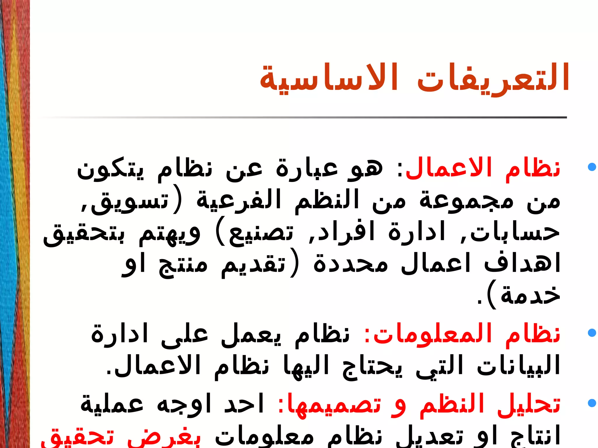 ‫الساسية‬ ‫التعريفات‬
•‫العمال‬ ‫نظام‬:‫يتكون‬ ‫نظام‬ ‫عن‬ ‫عبارة‬ ‫هو‬
, )‫تسويق‬ ‫الفرعية‬ ‫النظم‬ ‫من‬ ‫مجموعة‬ ‫من‬
( , ,‫بتحقيق‬ ‫ويهتم‬ ‫تصنيع‬ ‫افراد‬ ‫ادارة‬ ‫حسابات‬
)‫او‬ ‫منتج‬ ‫تقديم‬ ‫محددة‬ ‫اعمال‬ ‫اهداف‬
.(‫خدمة‬
•:‫المعلومات‬ ‫نظام‬‫ادارة‬ ‫على‬ ‫يعمل‬ ‫نظام‬
.‫العمال‬ ‫نظام‬ ‫اليها‬ ‫يحتاج‬ ‫التي‬ ‫البيانات‬
•:‫تصميمها‬ ‫و‬ ‫النظم‬ ‫تحليل‬‫عملية‬ ‫اوجه‬ ‫احد‬
‫معلومات‬ ‫نظام‬ ‫تعديل‬ ‫او‬ ‫انتاج‬‫تحقيق‬ ‫بغرض‬
 
