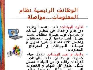 ‫نظام‬ ‫الرئيسية‬ ‫الوظائف‬
‫المعلومات‬…‫مواصلة‬
•:‫ةبةيانات‬‫ل‬‫ا‬ ‫ادارة‬‫الوظيفة‬ ‫هذه‬ ‫ةبةة‬‫تلع‬
‫البيانات‬ ‫يم‬ ‫تنظ‬ ‫في‬ ‫فعال‬ ‫و‬ ‫هام‬ ‫دور‬
‫بحيث‬ ‫ةةةة‬‫منظم‬ ‫ةةرة‬‫ة‬‫ةو‬‫ص‬ ‫ة‬‫ة‬‫ةي‬‫ف‬ ‫ة‬‫ة‬‫ةا‬‫تخزينه‬ ‫و‬
.‫المستقبل‬ ‫ةيةة‬‫ف‬ ‫ةتةةةرجاعها‬‫اس‬ ‫ةهةةةل‬‫يس‬
:‫و‬ ‫تخزين‬ ‫هي‬ ‫نشاطات‬ ‫ثة‬‫ثل‬ ‫مل‬‫وتش‬
‫استرجاع‬ ‫و‬ ‫ةةةبةيانات‬‫ل‬‫ا‬ ‫ةةةيةةةانة‬‫ص‬
.‫المعلومات‬
•:‫ةبةيانات‬‫ل‬‫ا‬ ‫ةنةة‬‫ام‬ ‫و‬ ‫ةةة‬‫ب‬‫رقا‬‫مهام‬ ‫تشمل‬
.‫البيانات‬ ‫ةةةةة‬‫دق‬ ‫ضمان‬ ‫و‬ ‫ةةةة‬‫ي‬‫حما‬
‫تشمل‬ ‫لبيانات‬‫ا‬ ‫من‬‫ا‬ ‫و‬ ‫بة‬‫رقا‬ ‫اجراءات‬
‫الخطوات‬ ‫و‬ ‫المهام‬ ‫كل‬ ‫تطوق‬ ‫ةةةة‬‫شبك‬
 