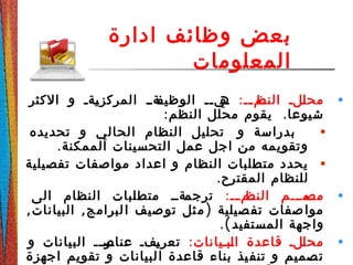 ‫ادارة‬ ‫وظائف‬ ‫بعض‬
‫المعلومات‬
•:‫دد‬‫د‬‫دم‬‫النظ‬ ‫دلد‬‫ل‬‫مح‬‫الكثر‬ ‫و‬ ‫دةد‬‫ي‬‫المركز‬ ‫دةدد‬‫الوظيف‬ ‫ديدد‬‫ه‬
: .‫النظم‬ ‫محلل‬ ‫يقوم‬ ‫شيوعا‬
•‫تحديده‬ ‫و‬ ‫الحالي‬ ‫النظام‬ ‫تحليل‬ ‫و‬ ‫بدراسة‬
.‫الممكنة‬ ‫التحسينات‬ ‫عمل‬ ‫اجل‬ ‫من‬ ‫وتقويمه‬
•‫تفصيلية‬ ‫مواصفات‬ ‫اعداد‬ ‫و‬ ‫النظام‬ ‫متطلبات‬ ‫يحدد‬
.‫المقترح‬ ‫للنظام‬
•:‫دد‬‫د‬‫دم‬‫د‬‫النظ‬ ‫دمدددم‬‫د‬‫مص‬‫الى‬ ‫النظام‬ ‫متطلبات‬ ‫دةدد‬‫د‬‫ترجم‬
, , )‫البيانات‬ ‫لبرامج‬‫ا‬ ‫صيف‬‫تو‬ ‫ثل‬‫م‬ ‫صيلية‬‫تف‬ ‫صفات‬‫موا‬
.(‫المستفيد‬ ‫واجهة‬
•:‫دبديانات‬‫ل‬‫ا‬ ‫قاعدة‬ ‫دلد‬‫ل‬‫مح‬‫و‬ ‫البيانات‬ ‫دد‬‫د‬‫در‬‫عناص‬ ‫دفد‬‫ي‬‫تعر‬
‫اجهزة‬ ‫تقويم‬ ‫و‬ ‫لبيانات‬‫ا‬ ‫قاعدة‬ ‫بناء‬ ‫يذ‬‫تنف‬ ‫و‬ ‫صميم‬‫ت‬
 