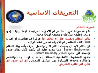 ‫الساسية‬ ‫التعريفات‬
‫النظام‬ ‫تعريف‬
•‫لتؤدي‬ ‫بينها‬ ‫ما‬ ‫في‬ ‫طة‬ ‫المرتب‬ ‫الجزاء‬ ‫او‬ ‫صر‬ ‫العنا‬ ‫من‬ ‫عة‬ ‫مجمو‬ ‫هو‬
.‫محددا‬ ‫لهدفا‬ ‫ومحققه‬ ‫متكاملة‬ ‫وظيفه‬ ‫وتنجز‬
•‫اذا‬ ‫قف‬‫تو‬ ‫او‬ ‫لل‬‫خ‬ ‫صيبه‬‫وي‬ ‫النظام‬ ‫ثر‬‫يتأ‬‫اصابه‬ ‫او‬ ‫صره‬‫عنا‬ ‫حد‬‫ا‬ ‫عزل‬
‫فرعيه‬ ‫نظم‬ ‫تسمى‬ ‫الجزاء‬ ‫او‬ ‫العناصر‬ ‫هذه‬ ‫التلف‬
•‫النظام‬ ‫بيئة‬ ‫نه‬‫بأ‬ ‫يعرف‬ ‫مل‬‫واش‬ ‫كبر‬‫ا‬ ‫نظام‬ ‫طه‬‫يحي‬ ‫ان‬ ‫بد‬‫ل‬ ‫نظام‬ ‫اي‬
System Environment‫حدود‬ ‫نظام‬ ‫لكل‬ ‫يكون‬ ‫ان‬ ‫يه‬ ‫عل‬ ‫تم‬ ‫يح‬ ‫ما‬ ‫م‬
‫النظام‬ ‫حدود‬ ‫هي‬ ‫واضحه‬System Boundary.
•‫والشعر‬ ‫ددد‬‫ل‬‫الج‬ ‫دودد‬‫ه‬ ‫ددن‬‫د‬‫دا‬‫بالنس‬ ‫دةد‬‫ل‬‫الممث‬ ‫ددنية‬‫د‬‫دا‬‫النس‬ ‫دةدد‬‫المنظوم‬ ‫حدود‬
‫المعدني‬ ‫د‬‫د‬‫دا‬‫هيكله‬ ‫دودد‬‫ه‬ ‫ددارة‬‫د‬‫دي‬‫الس‬ ‫وحدود‬ ‫واظافره‬‫اي‬ ‫حدود‬ ‫ان‬ ‫اي‬
‫الخارجي‬ ‫اطاره‬ ‫هو‬ ‫كائن‬
 