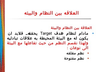 ‫والبيئه‬ ‫النظام‬ ‫بين‬ ‫العلقه‬
‫والبيئة‬ ‫النظام‬ ‫بين‬ ‫العلقة‬
•‫هدف‬ ‫لنظام‬ ‫مادام‬Target‫ان‬ ‫فلبد‬ ‫دهدد‬‫يحقق‬
‫تبادليه‬ ‫علقات‬ ‫به‬ ‫طة‬‫المحي‬ ‫ئة‬‫البي‬ ‫مع‬ ‫له‬ ‫يكون‬
‫البيئة‬ ‫مع‬ ‫ها‬‫تفاعل‬ ‫يث‬‫ح‬ ‫من‬ ‫ظم‬‫الن‬ ‫سم‬‫نق‬ ‫ولهذا‬
: ‫نوعان‬ ‫الى‬
•‫مغلقه‬ ‫نظم‬
•‫مفتوحة‬ ‫نظم‬
 