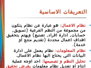 ‫الساسية‬ ‫التعريفات‬
•‫العمال‬ ‫نظام‬:‫يتكون‬ ‫نظام‬ ‫عن‬ ‫عبارة‬ ‫هو‬
, )‫تسويق‬ ‫الفرعية‬ ‫النظم‬ ‫من‬ ‫مجموعة‬ ‫من‬
( , ,‫بتحقيق‬ ‫ويهتم‬ ‫تصنيع‬ ‫افراد‬ ‫ادارة‬ ‫حسابات‬
)‫او‬ ‫منتج‬ ‫تقديم‬ ‫محددة‬ ‫اعمال‬ ‫اهداف‬
.(‫خدمة‬
•:‫المعلومات‬ ‫نظام‬‫ادارة‬ ‫على‬ ‫يعمل‬ ‫نظام‬
.‫العمال‬ ‫نظام‬ ‫اليها‬ ‫يحتاج‬ ‫التي‬ ‫البيانات‬
•:‫تصميمها‬ ‫و‬ ‫النظم‬ ‫تحليل‬‫عملية‬ ‫اوجه‬ ‫احد‬
‫معلومات‬ ‫نظام‬ ‫تعديل‬ ‫او‬ ‫انتاج‬‫تحقيق‬ ‫بغرض‬
 