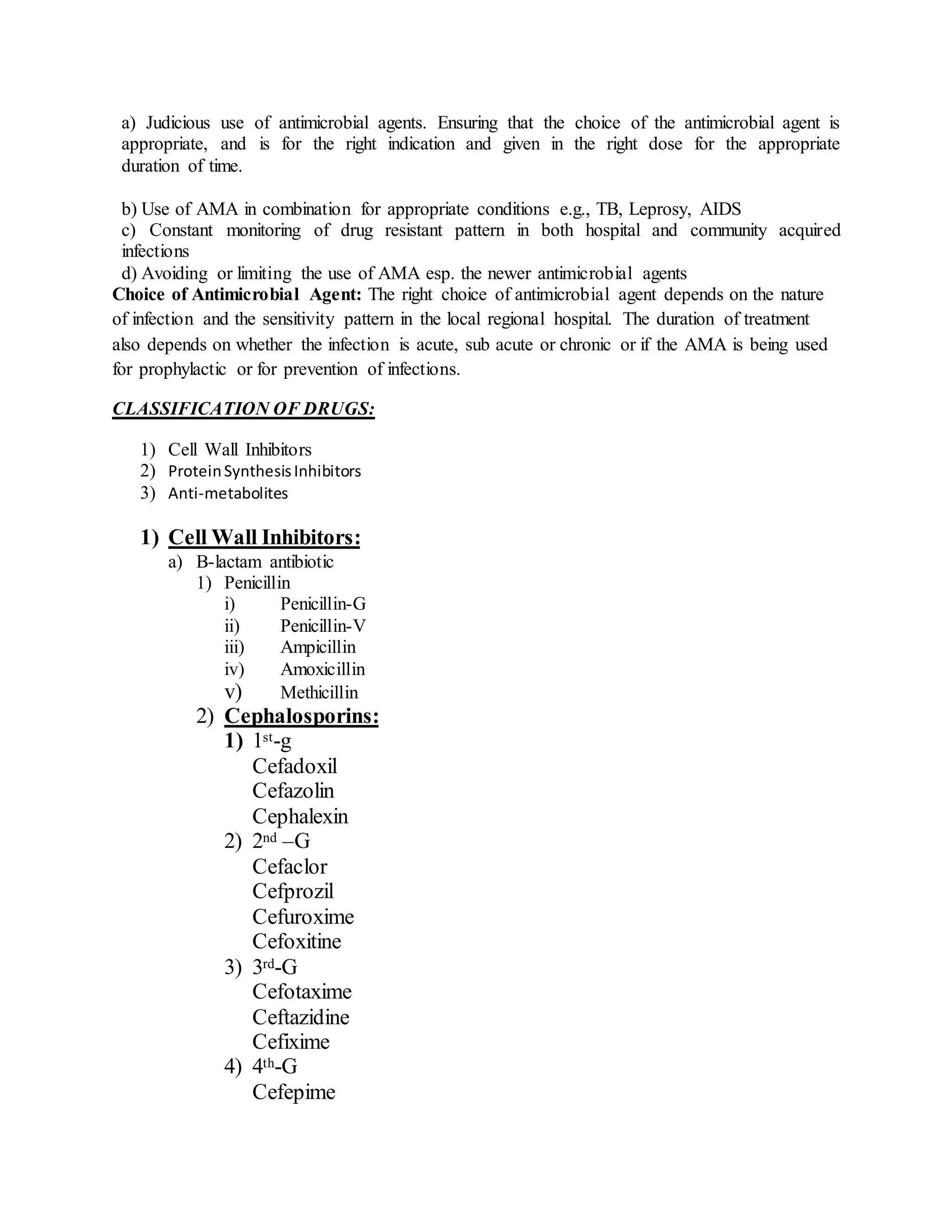 a) Judicious use of antimicrobial agents. Ensuring that the choice of the antimicrobial agent is
appropriate, and is for the right indication and given in the right dose for the appropriate
duration of time.
b) Use of AMA in combination for appropriate conditions e.g., TB, Leprosy, AIDS
c) Constant monitoring of drug resistant pattern in both hospital and community acquired
infections
d) Avoiding or limiting the use of AMA esp. the newer antimicrobial agents
Choice of Antimicrobial Agent: The right choice of antimicrobial agent depends on the nature
of infection and the sensitivity pattern in the local regional hospital. The duration of treatment
also depends on whether the infection is acute, sub acute or chronic or if the AMA is being used
for prophylactic or for prevention of infections.
CLASSIFICATION OF DRUGS:
1) Cell Wall Inhibitors
2) ProteinSynthesisInhibitors
3) Anti-metabolites
1) Cell Wall Inhibitors:
a) B-lactam antibiotic
1) Penicillin
i) Penicillin-G
ii) Penicillin-V
iii) Ampicillin
iv) Amoxicillin
v) Methicillin
2) Cephalosporins:
1) 1st-g
Cefadoxil
Cefazolin
Cephalexin
2) 2nd –G
Cefaclor
Cefprozil
Cefuroxime
Cefoxitine
3) 3rd-G
Cefotaxime
Ceftazidine
Cefixime
4) 4th-G
Cefepime
 