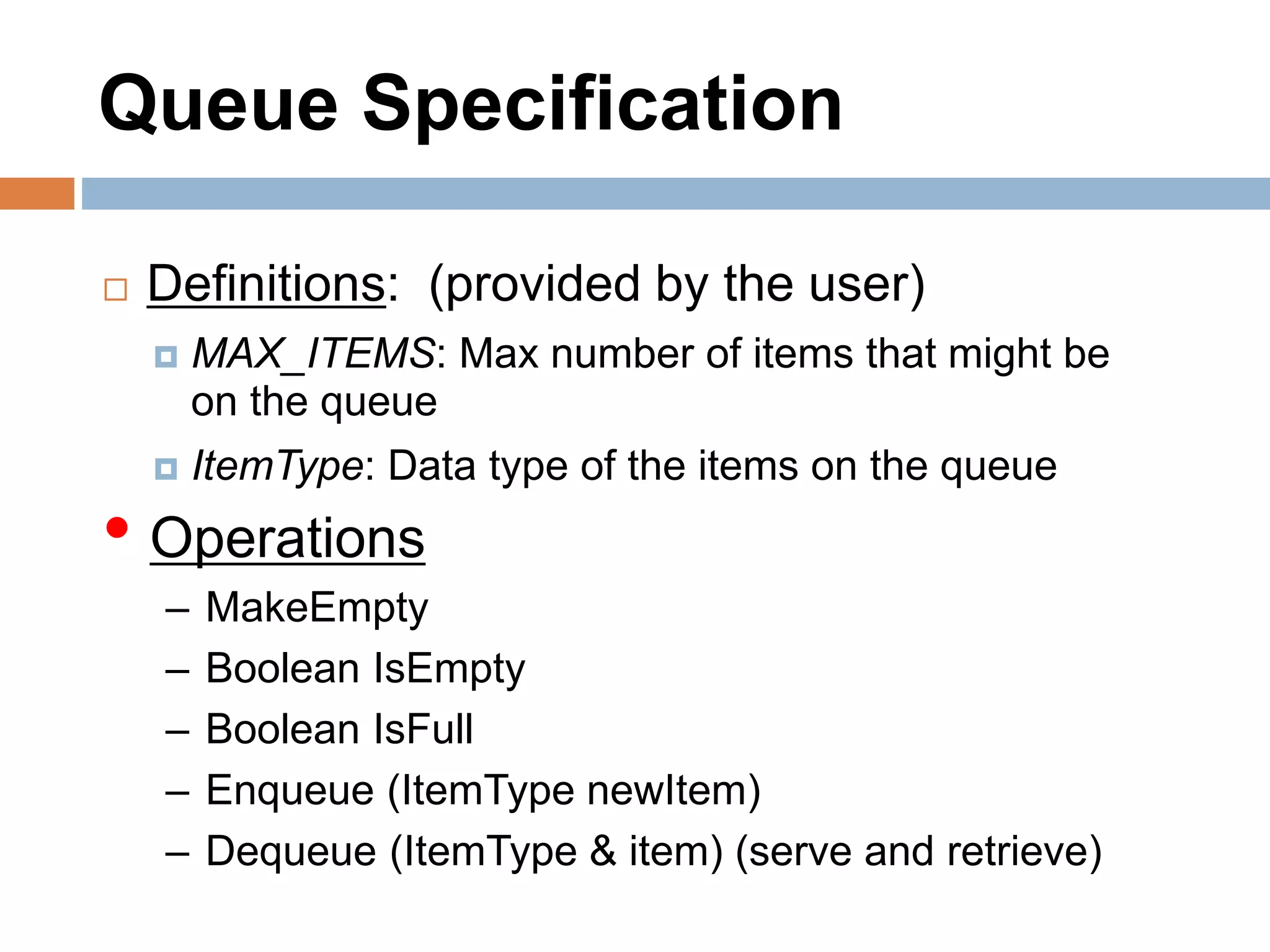 Queue Specification
 Definitions: (provided by the user)
 MAX_ITEMS: Max number of items that might be
on the queue
 ItemType: Data type of the items on the queue
• Operations
– MakeEmpty
– Boolean IsEmpty
– Boolean IsFull
– Enqueue (ItemType newItem)
– Dequeue (ItemType & item) (serve and retrieve)
 