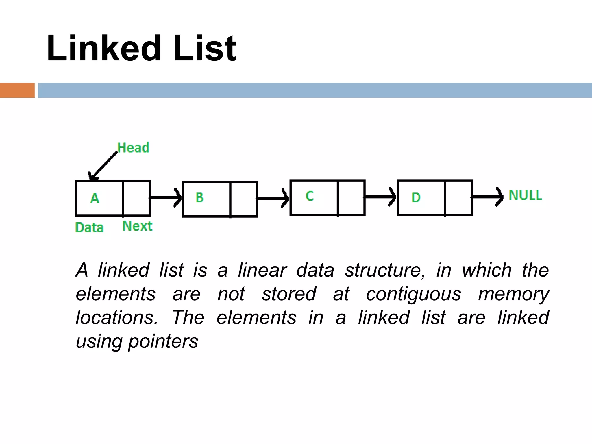 Linked List
A linked list is a linear data structure, in which the
elements are not stored at contiguous memory
locations. The elements in a linked list are linked
using pointers
 