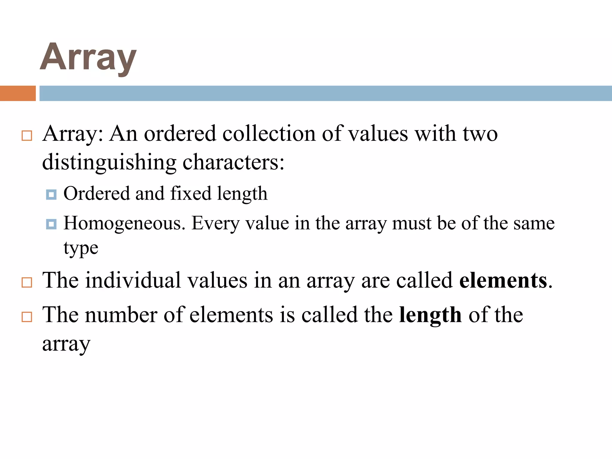 Array
 Array: An ordered collection of values with two
distinguishing characters:
 Ordered and fixed length
 Homogeneous. Every value in the array must be of the same
type
 The individual values in an array are called elements.
 The number of elements is called the length of the
array
 