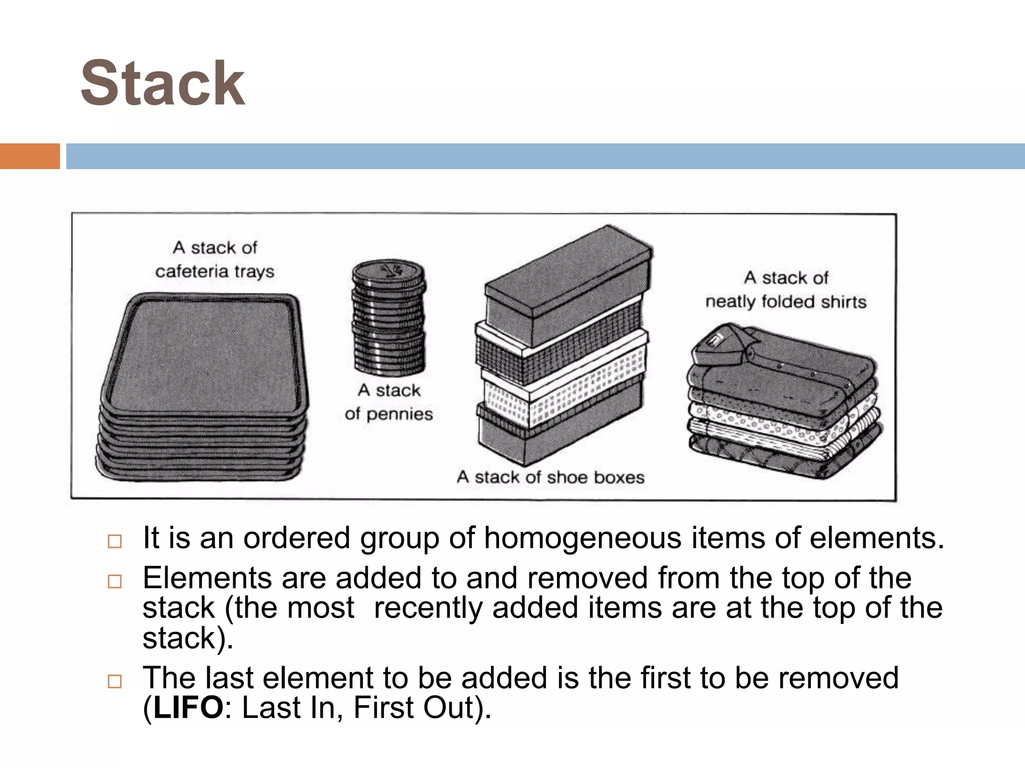Stack
 It is an ordered group of homogeneous items of elements.
 Elements are added to and removed from the top of the
stack (the most recently added items are at the top of the
stack).
 The last element to be added is the first to be removed
(LIFO: Last In, First Out).
 