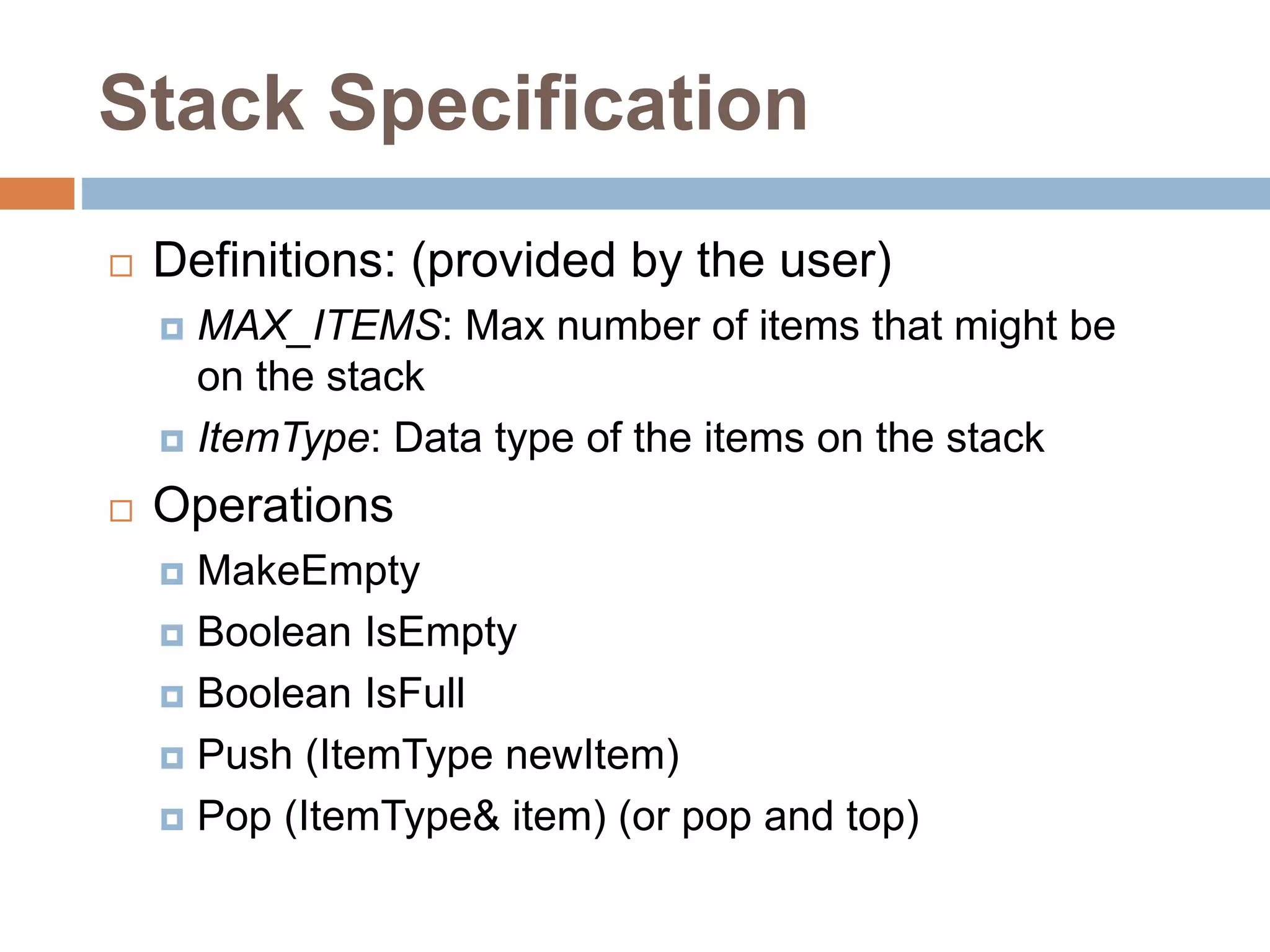 Stack Specification
 Definitions: (provided by the user)
 MAX_ITEMS: Max number of items that might be
on the stack
 ItemType: Data type of the items on the stack
 Operations
 MakeEmpty
 Boolean IsEmpty
 Boolean IsFull
 Push (ItemType newItem)
 Pop (ItemType& item) (or pop and top)
 