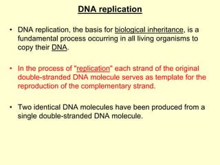 DNA replication
• DNA replication, the basis for biological inheritance, is a
fundamental process occurring in all living organisms to
copy their DNA.
• In the process of "replication" each strand of the original
double-stranded DNA molecule serves as template for the
reproduction of the complementary strand.
• Two identical DNA molecules have been produced from a
single double-stranded DNA molecule.
 