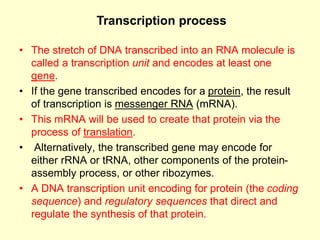 • The stretch of DNA transcribed into an RNA molecule is
called a transcription unit and encodes at least one
gene.
• If the gene transcribed encodes for a protein, the result
of transcription is messenger RNA (mRNA).
• This mRNA will be used to create that protein via the
process of translation.
• Alternatively, the transcribed gene may encode for
either rRNA or tRNA, other components of the protein-
assembly process, or other ribozymes.
• A DNA transcription unit encoding for protein (the coding
sequence) and regulatory sequences that direct and
regulate the synthesis of that protein.
Transcription process
 