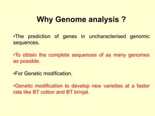 Why Genome analysis ?
•The prediction of genes in uncharacterised genomic
sequences.
•To obtain the complete sequences of as many genomes
as possible.
•For Genetic modification.
•Genetic modification to develop new varieties at a faster
rate like BT cotton and BT brinjal.
 
