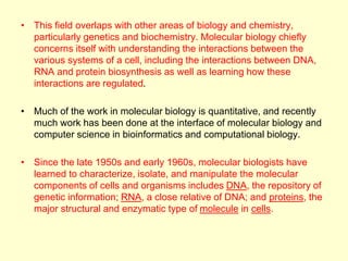 • This field overlaps with other areas of biology and chemistry,
particularly genetics and biochemistry. Molecular biology chiefly
concerns itself with understanding the interactions between the
various systems of a cell, including the interactions between DNA,
RNA and protein biosynthesis as well as learning how these
interactions are regulated.
• Much of the work in molecular biology is quantitative, and recently
much work has been done at the interface of molecular biology and
computer science in bioinformatics and computational biology.
• Since the late 1950s and early 1960s, molecular biologists have
learned to characterize, isolate, and manipulate the molecular
components of cells and organisms includes DNA, the repository of
genetic information; RNA, a close relative of DNA; and proteins, the
major structural and enzymatic type of molecule in cells.
 
