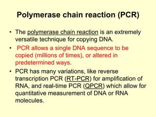 Polymerase chain reaction (PCR)
• The polymerase chain reaction is an extremely
versatile technique for copying DNA.
• PCR allows a single DNA sequence to be
copied (millions of times), or altered in
predetermined ways.
• PCR has many variations, like reverse
transcription PCR (RT-PCR) for amplification of
RNA, and real-time PCR (QPCR) which allow for
quantitative measurement of DNA or RNA
molecules.
 