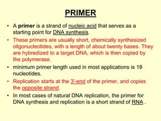 PRIMER
• A primer is a strand of nucleic acid that serves as a
starting point for DNA synthesis.
• These primers are usually short, chemically synthesized
oligonucleotides, with a length of about twenty bases. They
are hybredized to a target DNA, which is then copied by
the polymerase.
• minimum primer length used in most applications is 18
nucleotides.
• Replication starts at the 3'-end of the primer, and copies
the opposite strand.
• In most cases of natural DNA replication, the primer for
DNA synthesis and replication is a short strand of RNA .
 
