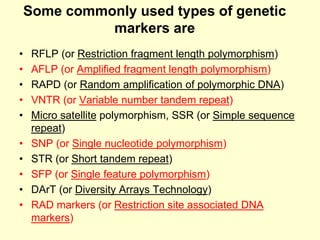 Some commonly used types of genetic
markers are
• RFLP (or Restriction fragment length polymorphism)
• AFLP (or Amplified fragment length polymorphism)
• RAPD (or Random amplification of polymorphic DNA)
• VNTR (or Variable number tandem repeat)
• Micro satellite polymorphism, SSR (or Simple sequence
repeat)
• SNP (or Single nucleotide polymorphism)
• STR (or Short tandem repeat)
• SFP (or Single feature polymorphism)
• DArT (or Diversity Arrays Technology)
• RAD markers (or Restriction site associated DNA
markers)
 