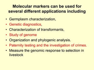 Molecular markers can be used for
several different applications including
• Germplasm characterization,
• Genetic diagnostics,
• Characterization of transformants,
• Study of genome
• Organization and phylogenic analysis.
• Paternity testing and the investigation of crimes.
• Measure the genomic response to selection in
livestock
 