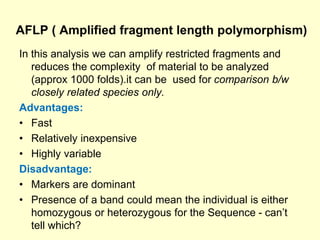 AFLP ( Amplified fragment length polymorphism)
In this analysis we can amplify restricted fragments and
reduces the complexity of material to be analyzed
(approx 1000 folds).it can be used for comparison b/w
closely related species only.
Advantages:
• Fast
• Relatively inexpensive
• Highly variable
Disadvantage:
• Markers are dominant
• Presence of a band could mean the individual is either
homozygous or heterozygous for the Sequence - can’t
tell which?
 