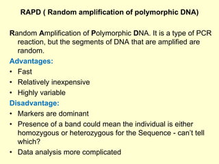 RAPD ( Random amplification of polymorphic DNA)
Random Amplification of Polymorphic DNA. It is a type of PCR
reaction, but the segments of DNA that are amplified are
random.
Advantages:
• Fast
• Relatively inexpensive
• Highly variable
Disadvantage:
• Markers are dominant
• Presence of a band could mean the individual is either
homozygous or heterozygous for the Sequence - can’t tell
which?
• Data analysis more complicated
 