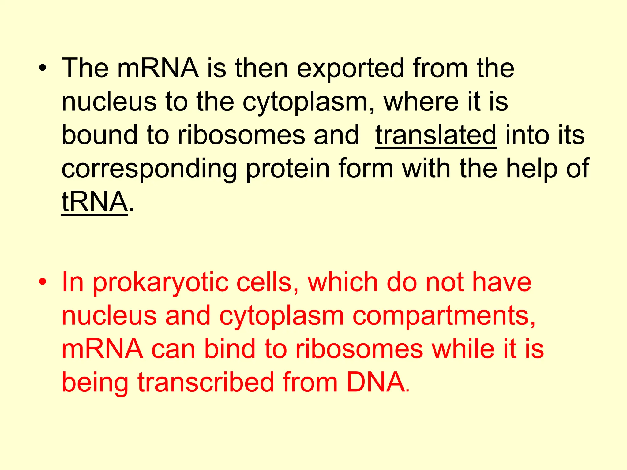 • The mRNA is then exported from the
nucleus to the cytoplasm, where it is
bound to ribosomes and translated into its
corresponding protein form with the help of
tRNA.
• In prokaryotic cells, which do not have
nucleus and cytoplasm compartments,
mRNA can bind to ribosomes while it is
being transcribed from DNA.
 