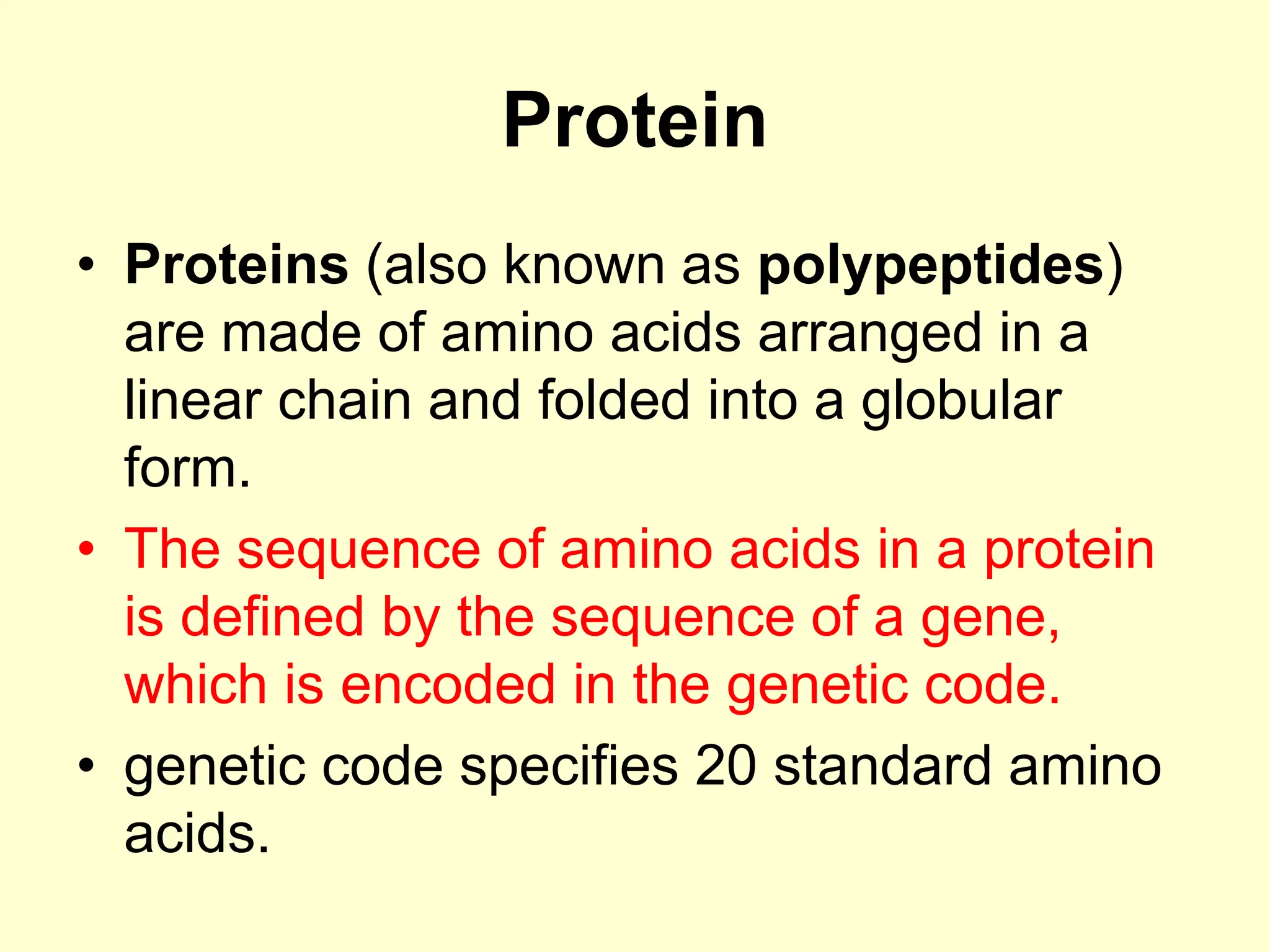 Protein
• Proteins (also known as polypeptides)
are made of amino acids arranged in a
linear chain and folded into a globular
form.
• The sequence of amino acids in a protein
is defined by the sequence of a gene,
which is encoded in the genetic code.
• genetic code specifies 20 standard amino
acids.
 