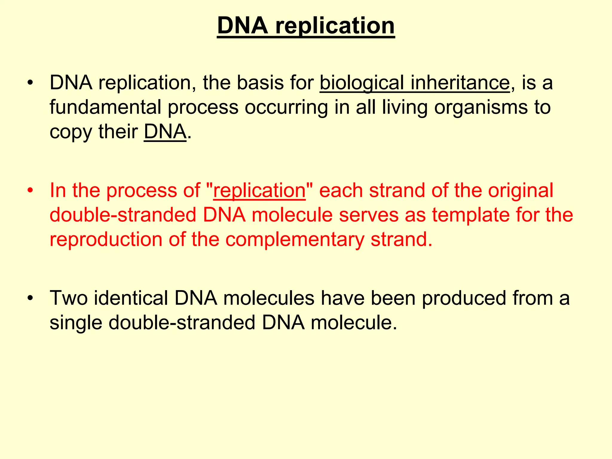 DNA replication
• DNA replication, the basis for biological inheritance, is a
fundamental process occurring in all living organisms to
copy their DNA.
• In the process of "replication" each strand of the original
double-stranded DNA molecule serves as template for the
reproduction of the complementary strand.
• Two identical DNA molecules have been produced from a
single double-stranded DNA molecule.
 