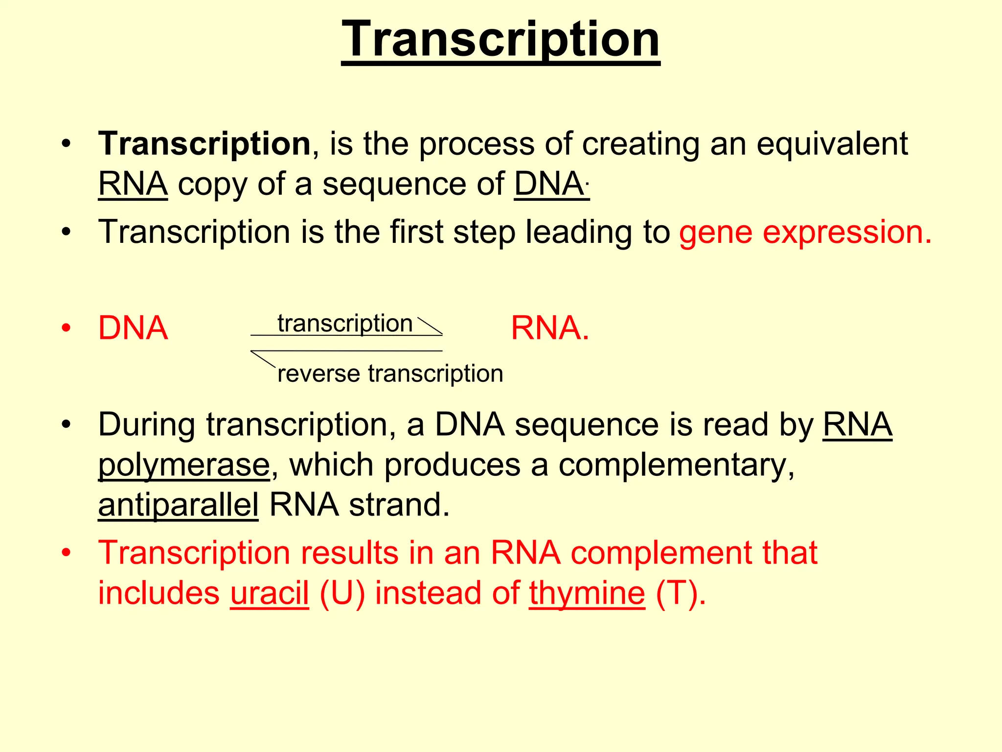 Transcription
• Transcription, is the process of creating an equivalent
RNA copy of a sequence of DNA.
• Transcription is the first step leading to gene expression.
• DNA RNA.
• During transcription, a DNA sequence is read by RNA
polymerase, which produces a complementary,
antiparallel RNA strand.
• Transcription results in an RNA complement that
includes uracil (U) instead of thymine (T).
transcription
reverse transcription
 