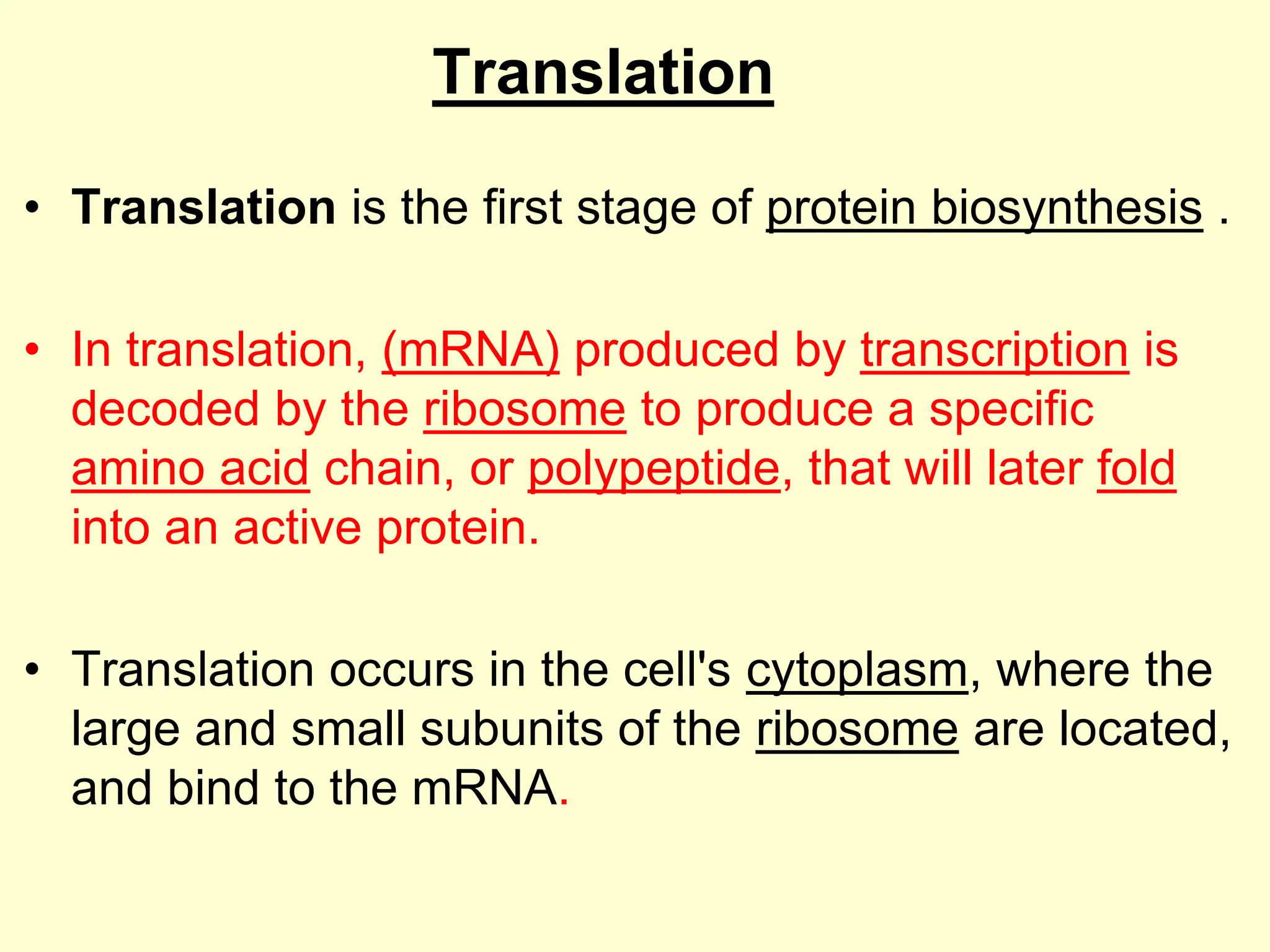 Translation
• Translation is the first stage of protein biosynthesis .
• In translation, (mRNA) produced by transcription is
decoded by the ribosome to produce a specific
amino acid chain, or polypeptide, that will later fold
into an active protein.
• Translation occurs in the cell's cytoplasm, where the
large and small subunits of the ribosome are located,
and bind to the mRNA.
 