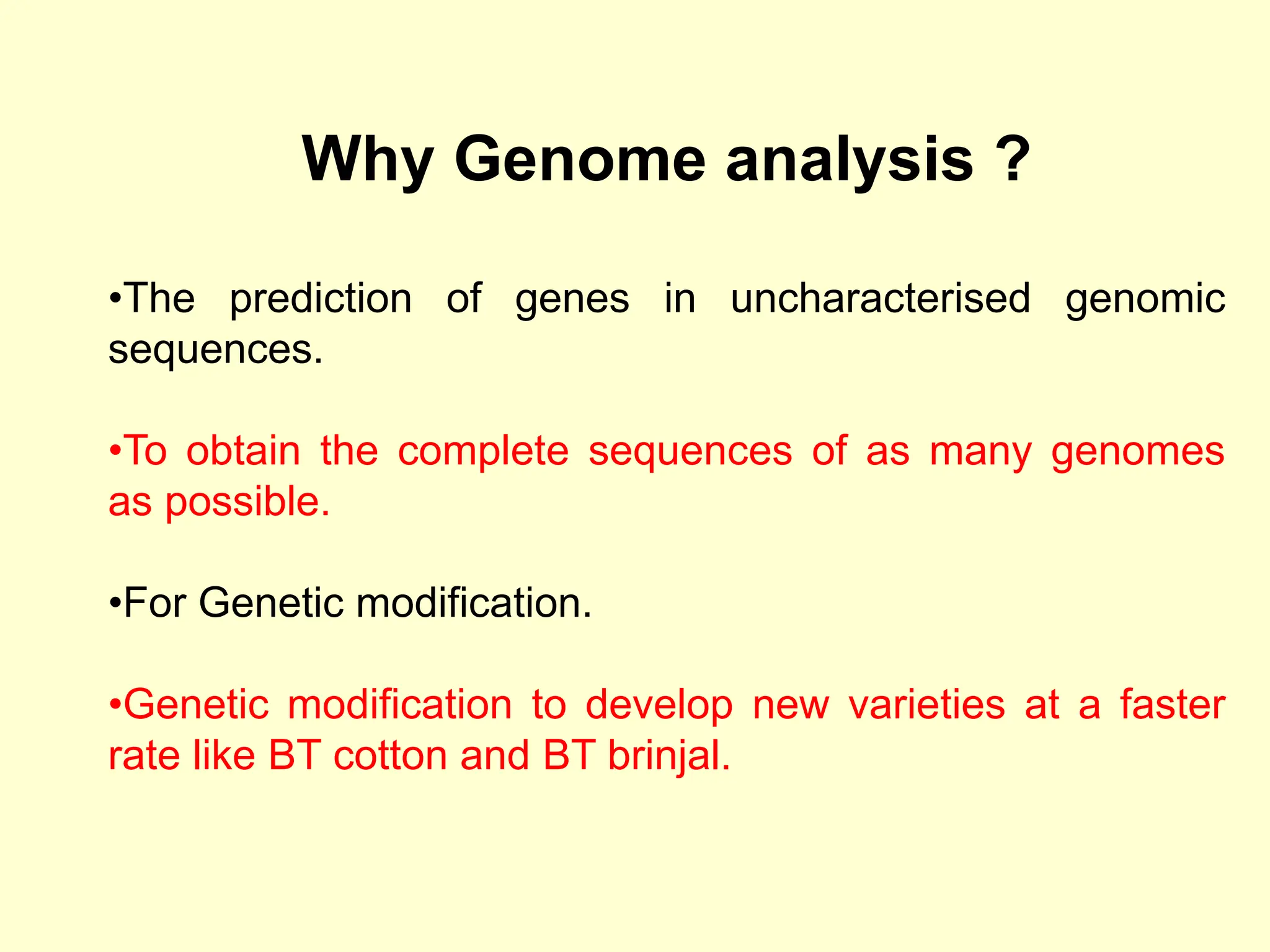 Why Genome analysis ?
•The prediction of genes in uncharacterised genomic
sequences.
•To obtain the complete sequences of as many genomes
as possible.
•For Genetic modification.
•Genetic modification to develop new varieties at a faster
rate like BT cotton and BT brinjal.
 