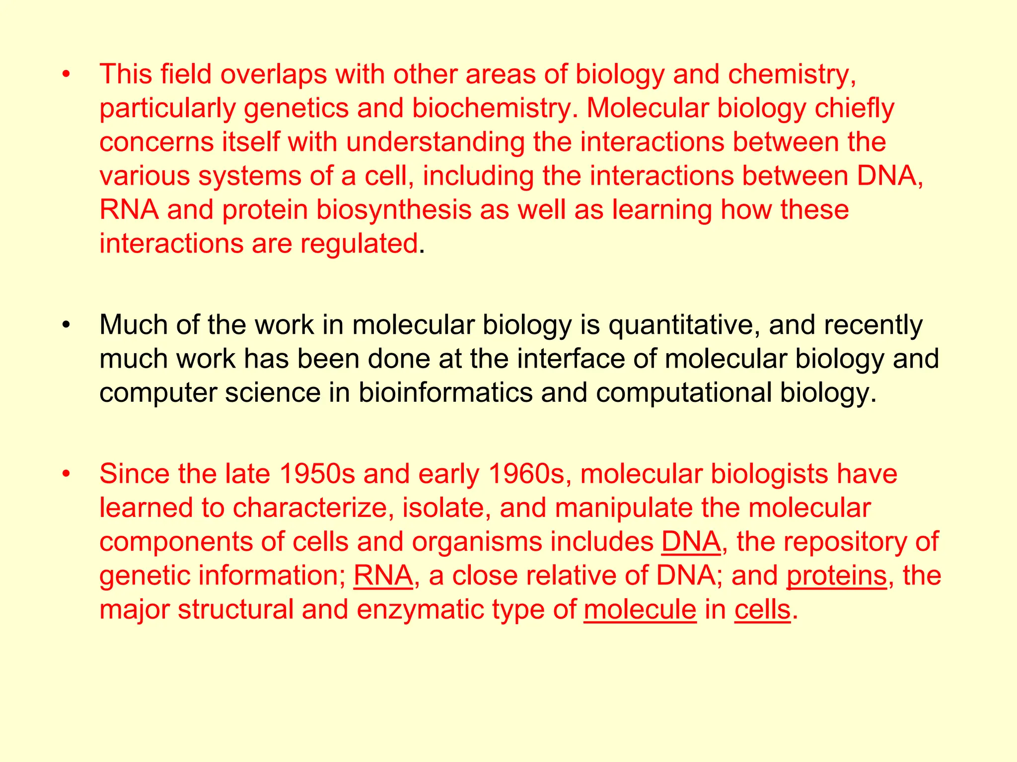• This field overlaps with other areas of biology and chemistry,
particularly genetics and biochemistry. Molecular biology chiefly
concerns itself with understanding the interactions between the
various systems of a cell, including the interactions between DNA,
RNA and protein biosynthesis as well as learning how these
interactions are regulated.
• Much of the work in molecular biology is quantitative, and recently
much work has been done at the interface of molecular biology and
computer science in bioinformatics and computational biology.
• Since the late 1950s and early 1960s, molecular biologists have
learned to characterize, isolate, and manipulate the molecular
components of cells and organisms includes DNA, the repository of
genetic information; RNA, a close relative of DNA; and proteins, the
major structural and enzymatic type of molecule in cells.
 