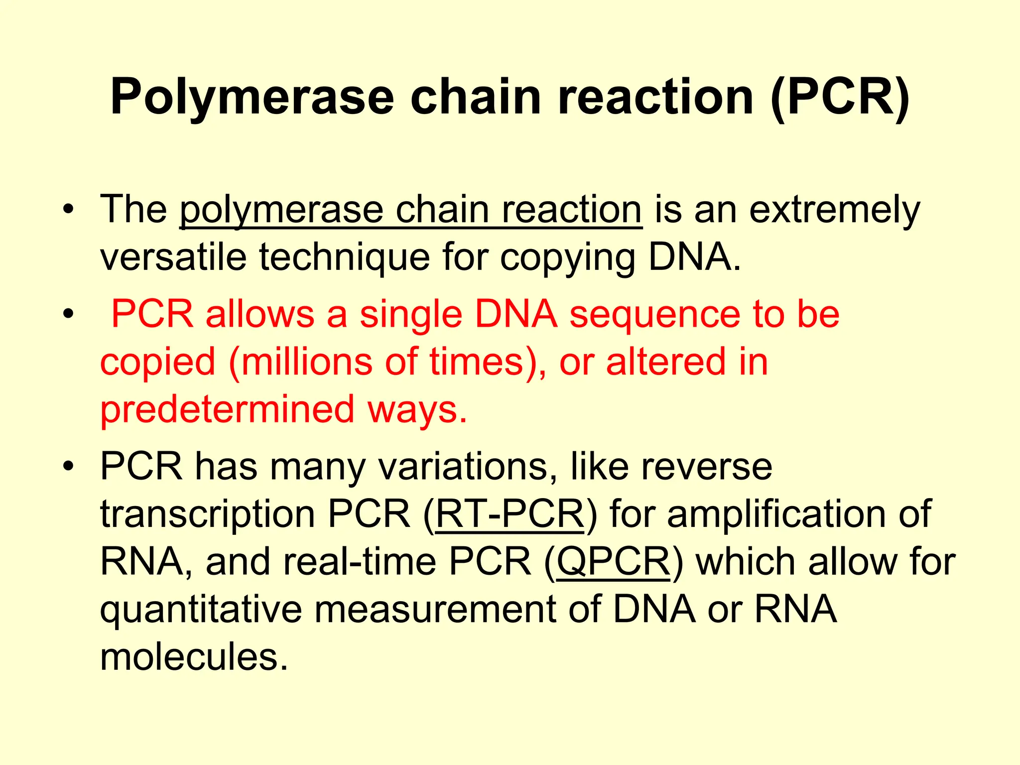 Polymerase chain reaction (PCR)
• The polymerase chain reaction is an extremely
versatile technique for copying DNA.
• PCR allows a single DNA sequence to be
copied (millions of times), or altered in
predetermined ways.
• PCR has many variations, like reverse
transcription PCR (RT-PCR) for amplification of
RNA, and real-time PCR (QPCR) which allow for
quantitative measurement of DNA or RNA
molecules.
 