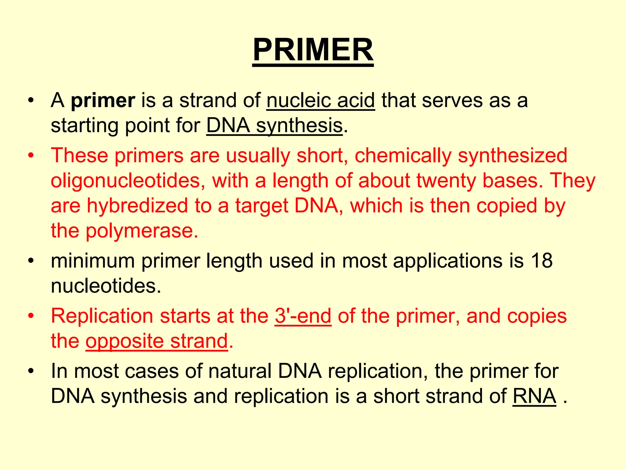 PRIMER
• A primer is a strand of nucleic acid that serves as a
starting point for DNA synthesis.
• These primers are usually short, chemically synthesized
oligonucleotides, with a length of about twenty bases. They
are hybredized to a target DNA, which is then copied by
the polymerase.
• minimum primer length used in most applications is 18
nucleotides.
• Replication starts at the 3'-end of the primer, and copies
the opposite strand.
• In most cases of natural DNA replication, the primer for
DNA synthesis and replication is a short strand of RNA .
 