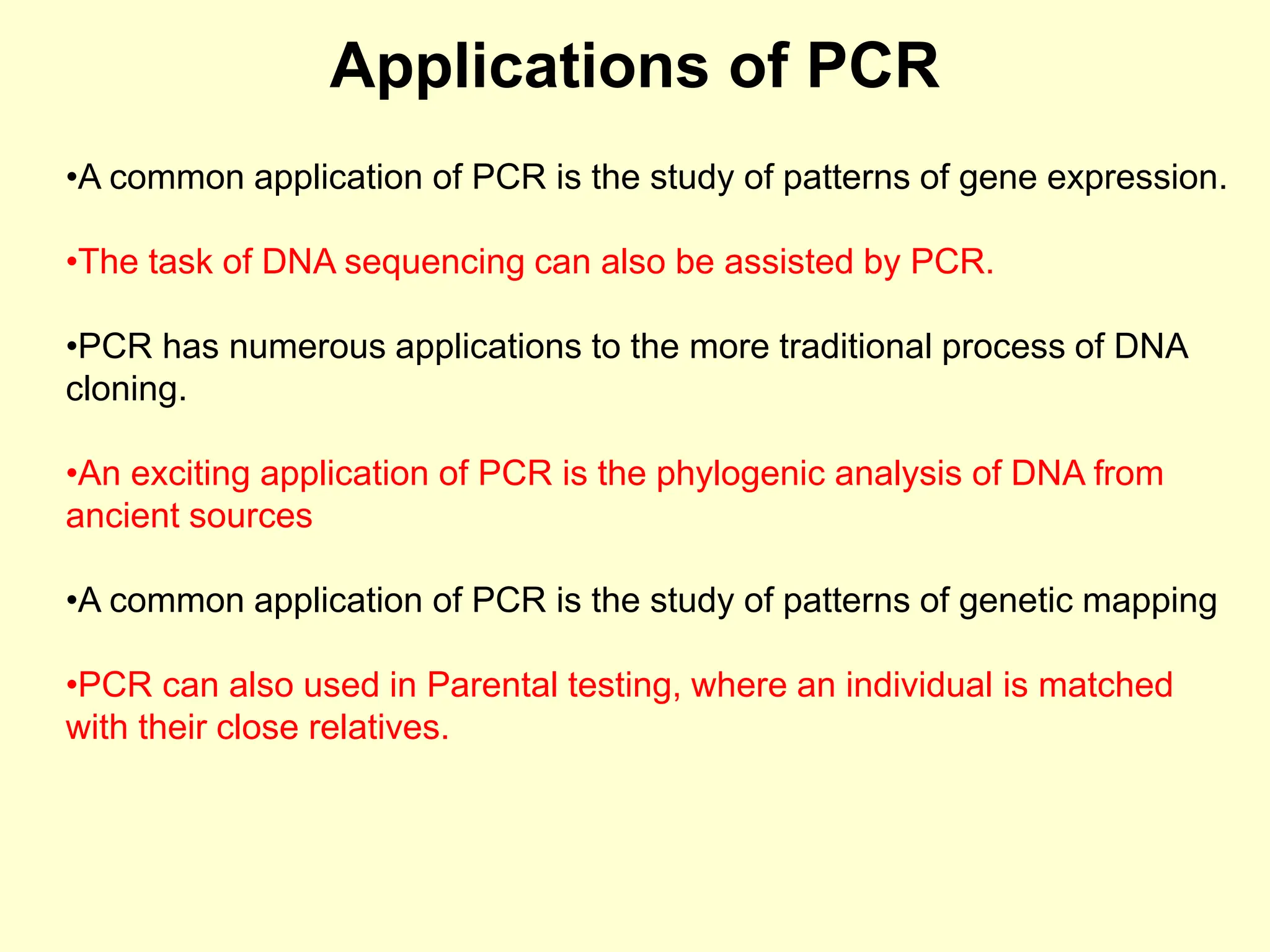 Applications of PCR
•A common application of PCR is the study of patterns of gene expression.
•The task of DNA sequencing can also be assisted by PCR.
•PCR has numerous applications to the more traditional process of DNA
cloning.
•An exciting application of PCR is the phylogenic analysis of DNA from
ancient sources
•A common application of PCR is the study of patterns of genetic mapping
•PCR can also used in Parental testing, where an individual is matched
with their close relatives.
 