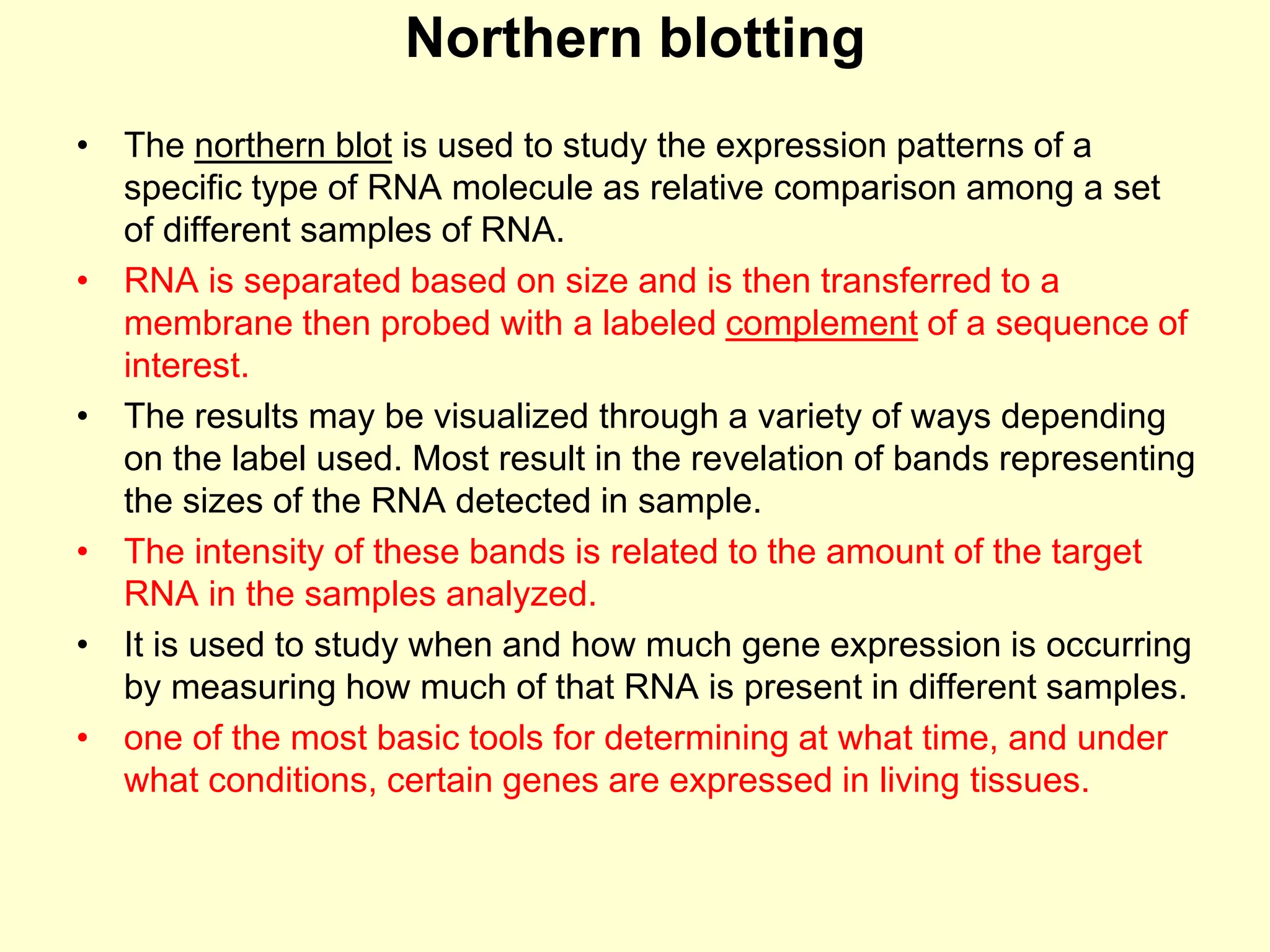 Northern blotting
• The northern blot is used to study the expression patterns of a
specific type of RNA molecule as relative comparison among a set
of different samples of RNA.
• RNA is separated based on size and is then transferred to a
membrane then probed with a labeled complement of a sequence of
interest.
• The results may be visualized through a variety of ways depending
on the label used. Most result in the revelation of bands representing
the sizes of the RNA detected in sample.
• The intensity of these bands is related to the amount of the target
RNA in the samples analyzed.
• It is used to study when and how much gene expression is occurring
by measuring how much of that RNA is present in different samples.
• one of the most basic tools for determining at what time, and under
what conditions, certain genes are expressed in living tissues.
 