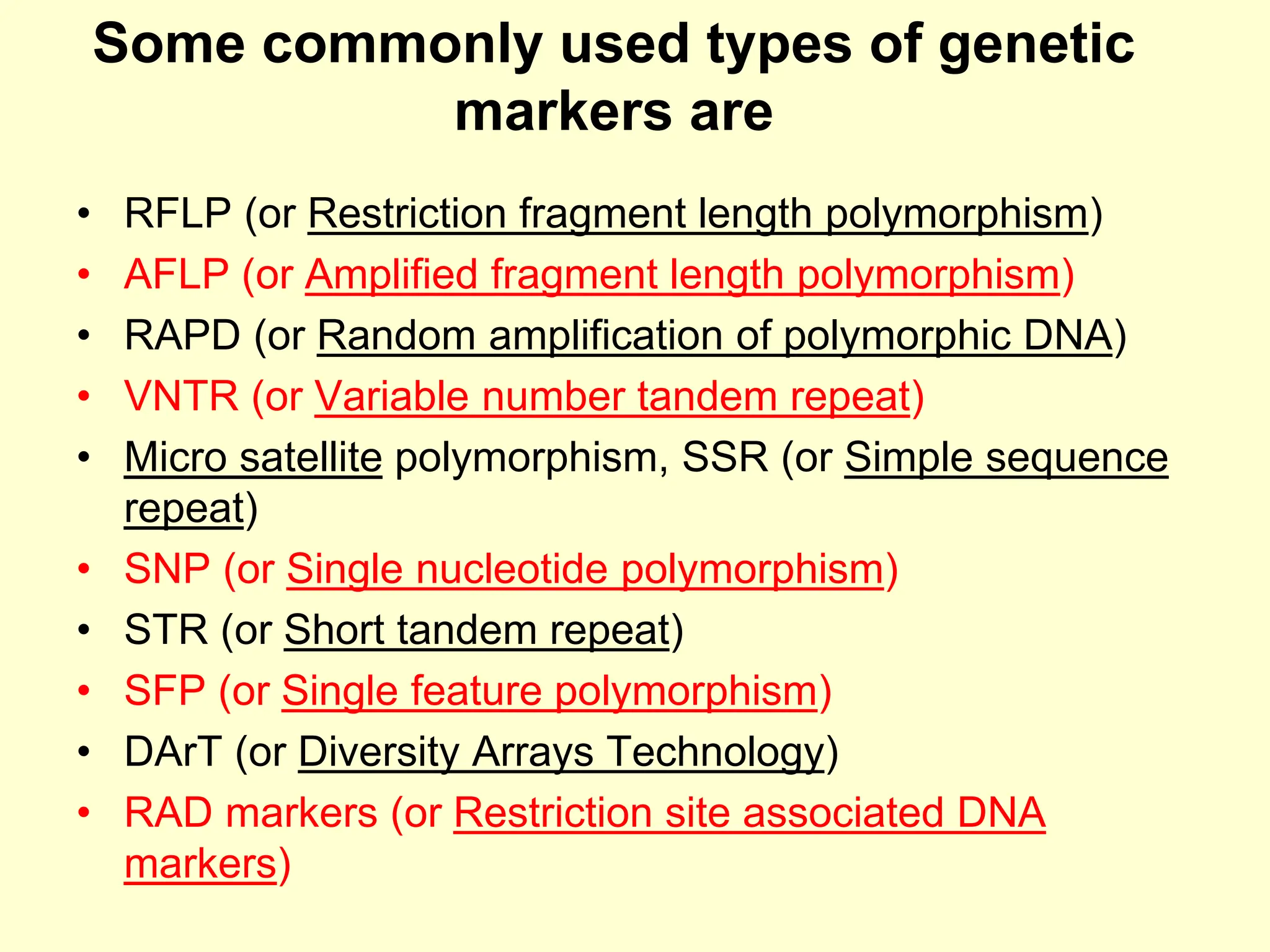 Some commonly used types of genetic
markers are
• RFLP (or Restriction fragment length polymorphism)
• AFLP (or Amplified fragment length polymorphism)
• RAPD (or Random amplification of polymorphic DNA)
• VNTR (or Variable number tandem repeat)
• Micro satellite polymorphism, SSR (or Simple sequence
repeat)
• SNP (or Single nucleotide polymorphism)
• STR (or Short tandem repeat)
• SFP (or Single feature polymorphism)
• DArT (or Diversity Arrays Technology)
• RAD markers (or Restriction site associated DNA
markers)
 