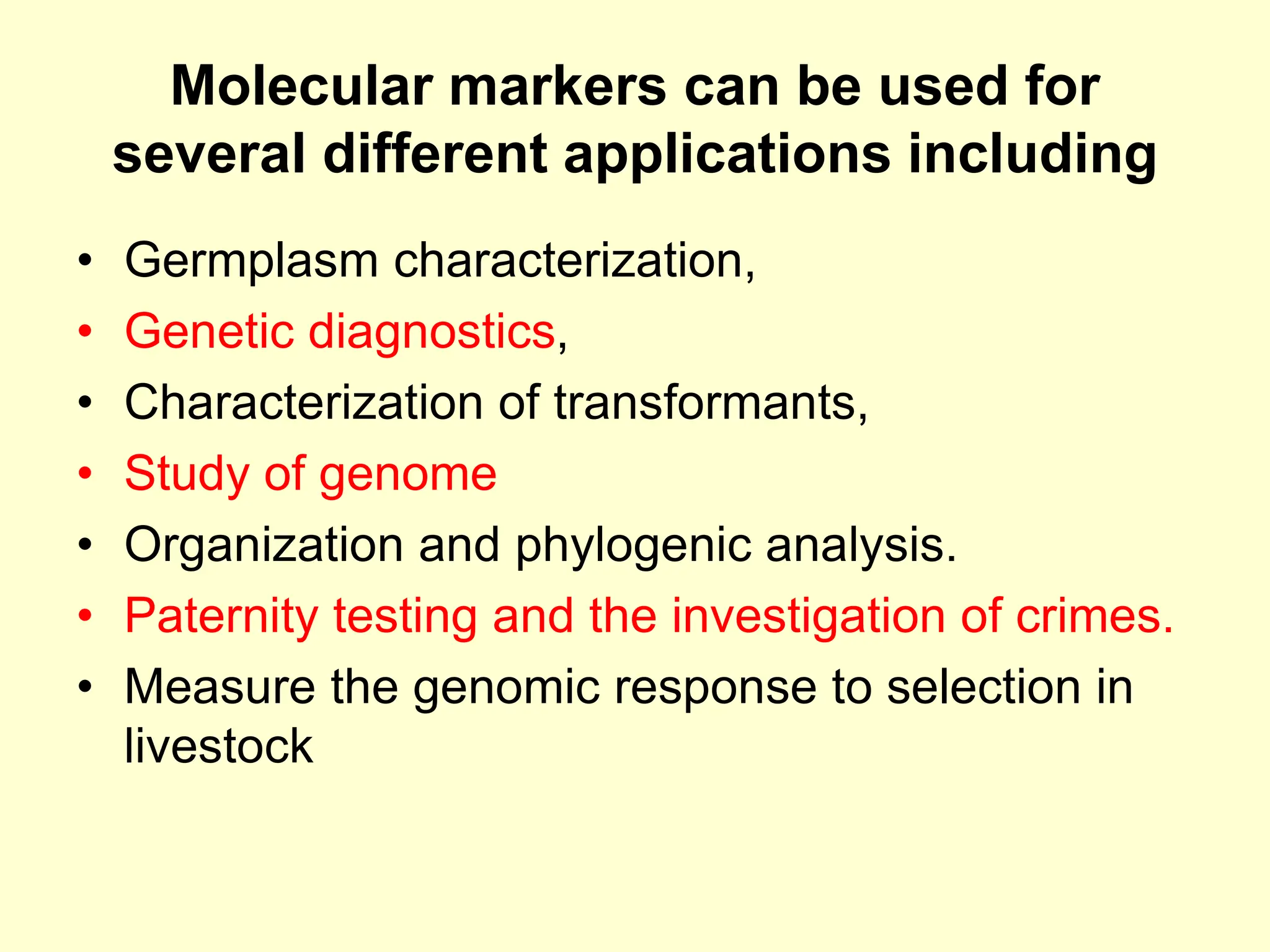 Molecular markers can be used for
several different applications including
• Germplasm characterization,
• Genetic diagnostics,
• Characterization of transformants,
• Study of genome
• Organization and phylogenic analysis.
• Paternity testing and the investigation of crimes.
• Measure the genomic response to selection in
livestock
 