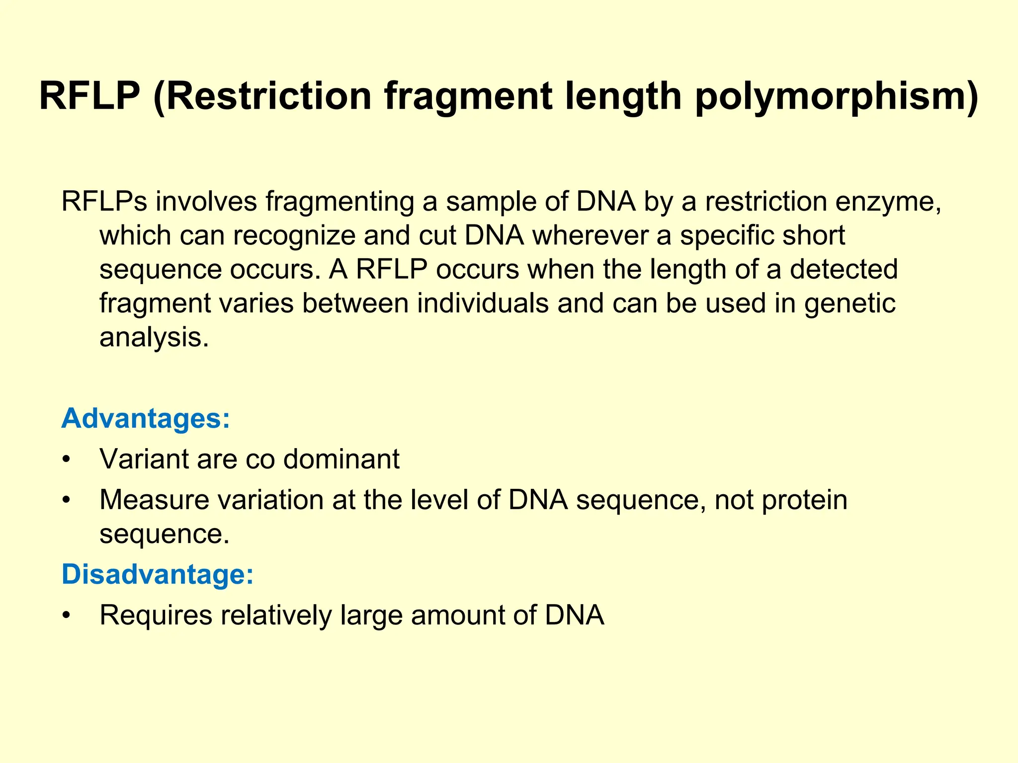 RFLP (Restriction fragment length polymorphism)
RFLPs involves fragmenting a sample of DNA by a restriction enzyme,
which can recognize and cut DNA wherever a specific short
sequence occurs. A RFLP occurs when the length of a detected
fragment varies between individuals and can be used in genetic
analysis.
Advantages:
• Variant are co dominant
• Measure variation at the level of DNA sequence, not protein
sequence.
Disadvantage:
• Requires relatively large amount of DNA
 