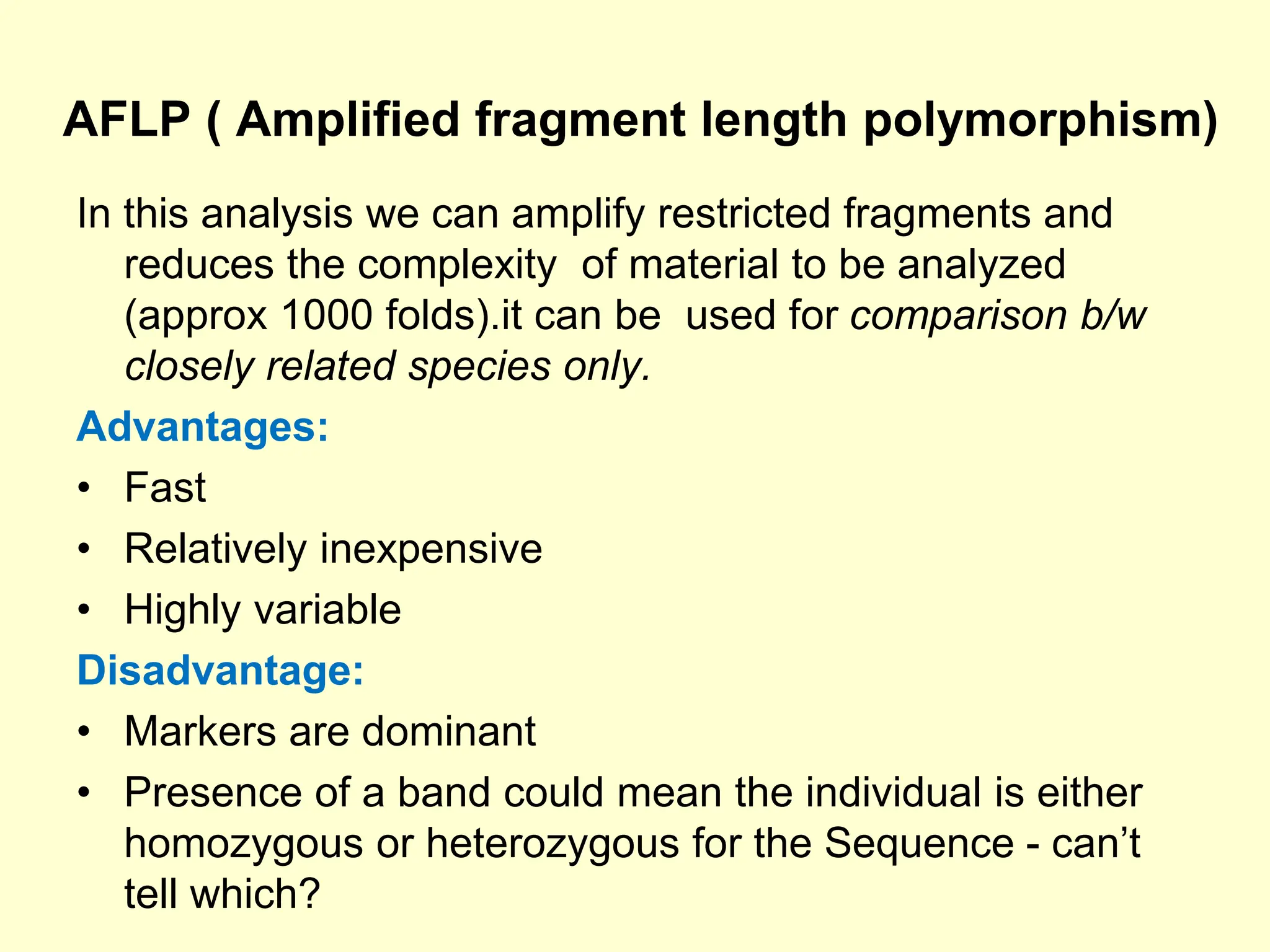 AFLP ( Amplified fragment length polymorphism)
In this analysis we can amplify restricted fragments and
reduces the complexity of material to be analyzed
(approx 1000 folds).it can be used for comparison b/w
closely related species only.
Advantages:
• Fast
• Relatively inexpensive
• Highly variable
Disadvantage:
• Markers are dominant
• Presence of a band could mean the individual is either
homozygous or heterozygous for the Sequence - can’t
tell which?
 