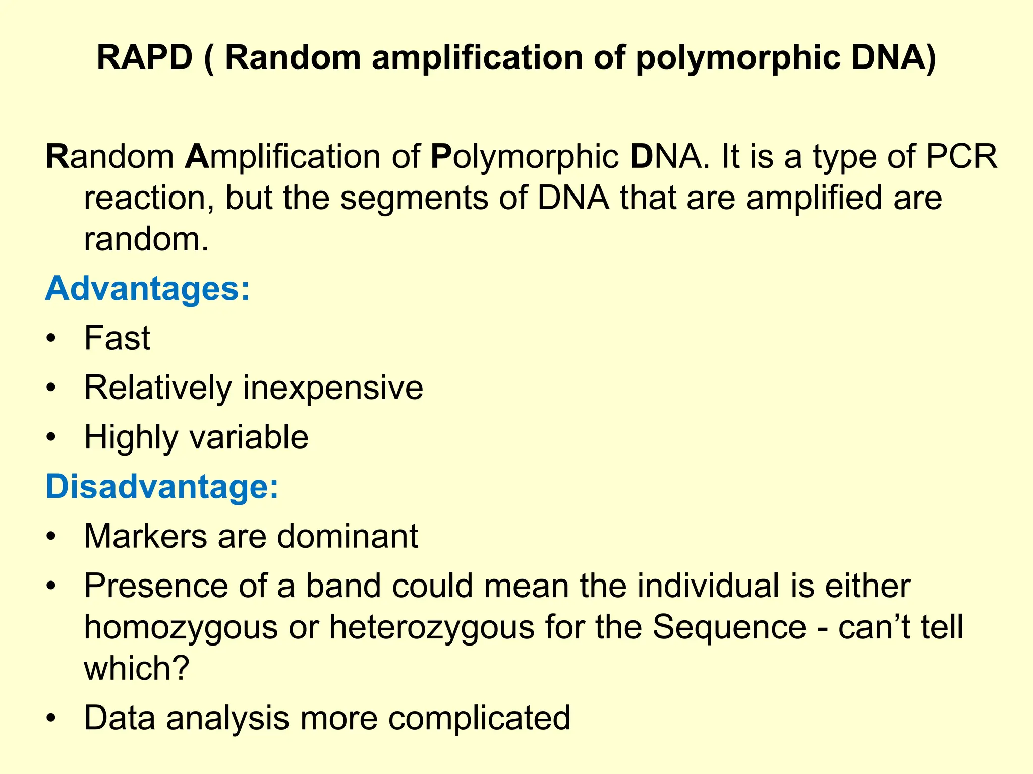 RAPD ( Random amplification of polymorphic DNA)
Random Amplification of Polymorphic DNA. It is a type of PCR
reaction, but the segments of DNA that are amplified are
random.
Advantages:
• Fast
• Relatively inexpensive
• Highly variable
Disadvantage:
• Markers are dominant
• Presence of a band could mean the individual is either
homozygous or heterozygous for the Sequence - can’t tell
which?
• Data analysis more complicated
 