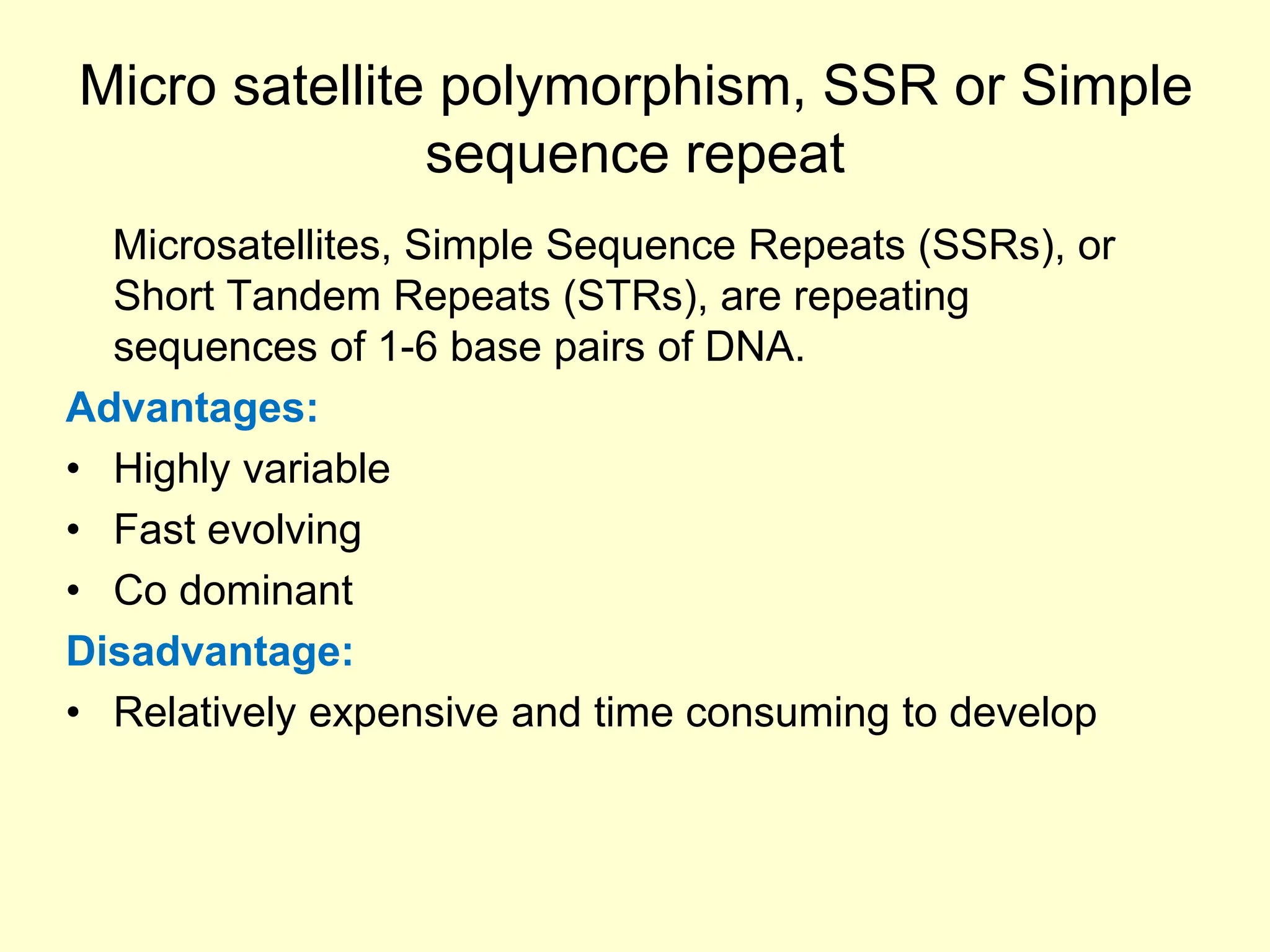 Micro satellite polymorphism, SSR or Simple
sequence repeat
Microsatellites, Simple Sequence Repeats (SSRs), or
Short Tandem Repeats (STRs), are repeating
sequences of 1-6 base pairs of DNA.
Advantages:
• Highly variable
• Fast evolving
• Co dominant
Disadvantage:
• Relatively expensive and time consuming to develop
 
