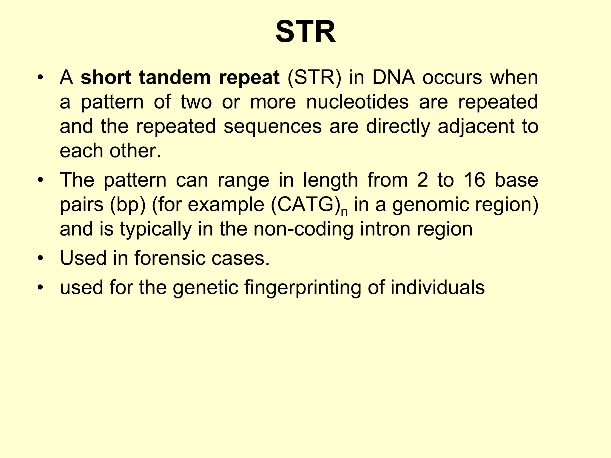 STR
• A short tandem repeat (STR) in DNA occurs when
a pattern of two or more nucleotides are repeated
and the repeated sequences are directly adjacent to
each other.
• The pattern can range in length from 2 to 16 base
pairs (bp) (for example (CATG)n in a genomic region)
and is typically in the non-coding intron region
• Used in forensic cases.
• used for the genetic fingerprinting of individuals
 