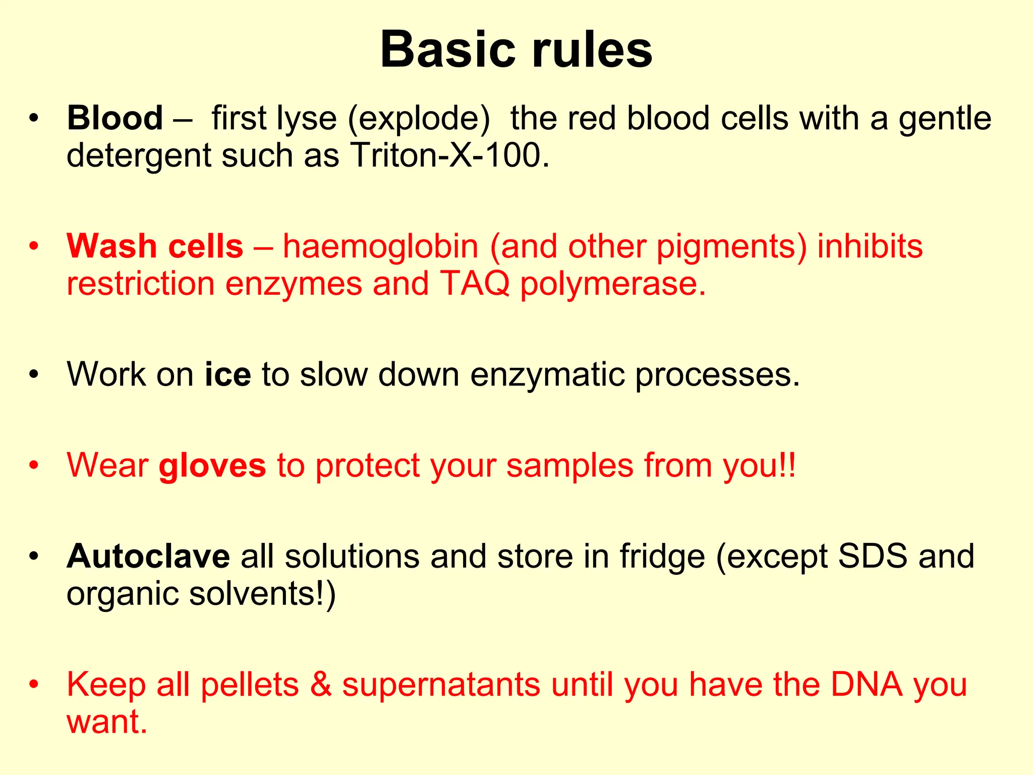 Basic rules
• Blood – first lyse (explode) the red blood cells with a gentle
detergent such as Triton-X-100.
• Wash cells – haemoglobin (and other pigments) inhibits
restriction enzymes and TAQ polymerase.
• Work on ice to slow down enzymatic processes.
• Wear gloves to protect your samples from you!!
• Autoclave all solutions and store in fridge (except SDS and
organic solvents!)
• Keep all pellets & supernatants until you have the DNA you
want.
 