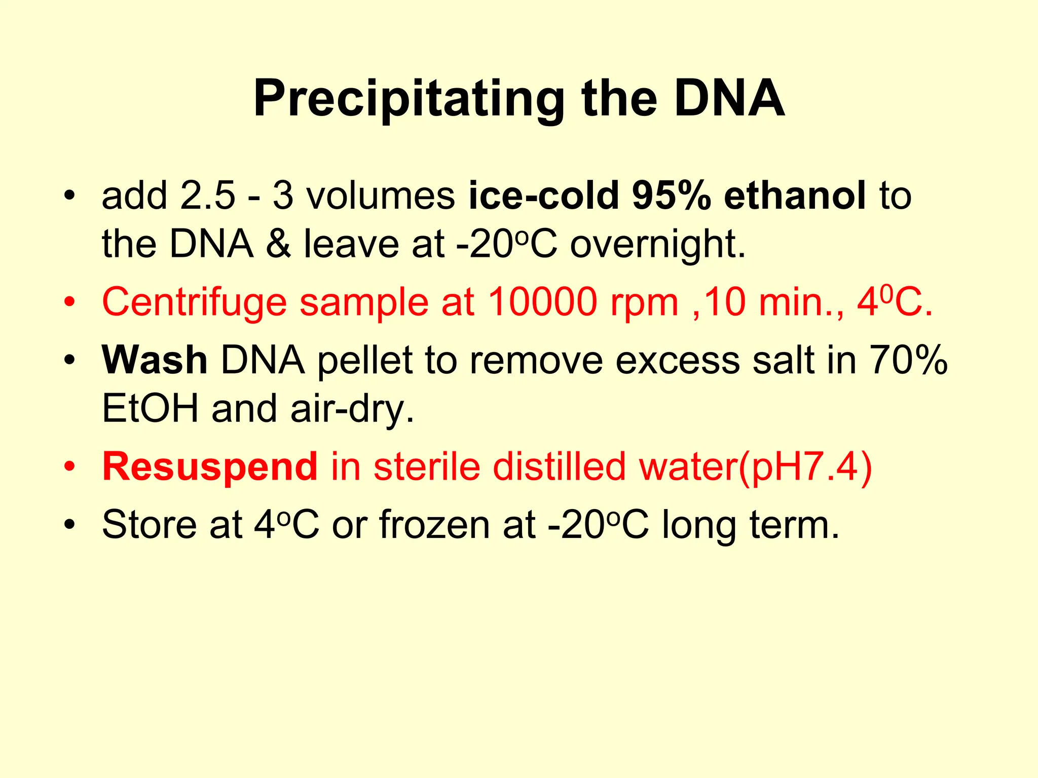 Precipitating the DNA
• add 2.5 - 3 volumes ice-cold 95% ethanol to
the DNA & leave at -20oC overnight.
• Centrifuge sample at 10000 rpm ,10 min., 40C.
• Wash DNA pellet to remove excess salt in 70%
EtOH and air-dry.
• Resuspend in sterile distilled water(pH7.4)
• Store at 4oC or frozen at -20oC long term.
 