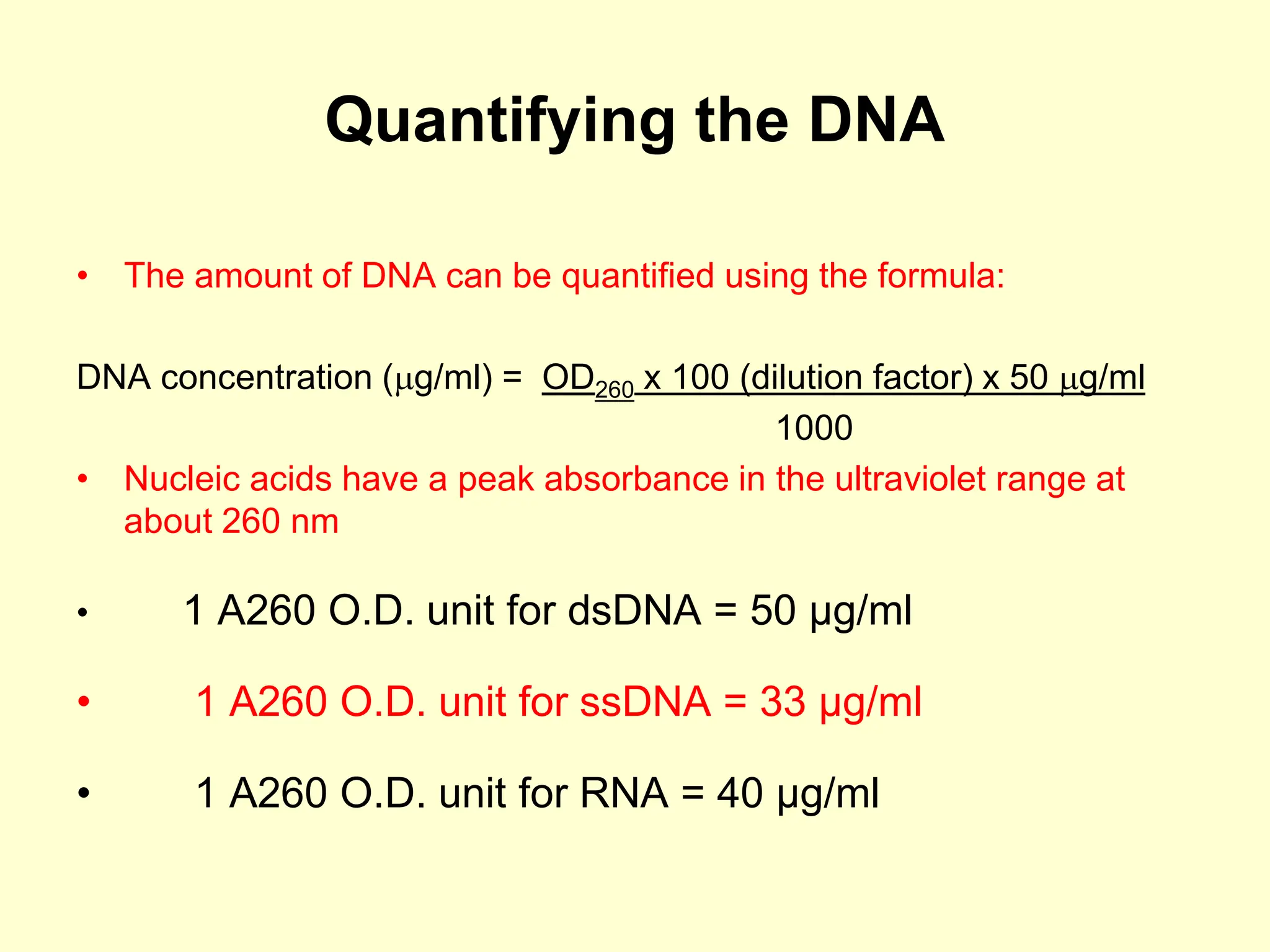 Quantifying the DNA
• The amount of DNA can be quantified using the formula:
DNA concentration (g/ml) = OD260 x 100 (dilution factor) x 50 g/ml
1000
• Nucleic acids have a peak absorbance in the ultraviolet range at
about 260 nm
• 1 A260 O.D. unit for dsDNA = 50 µg/ml
• 1 A260 O.D. unit for ssDNA = 33 µg/ml
• 1 A260 O.D. unit for RNA = 40 µg/ml
 