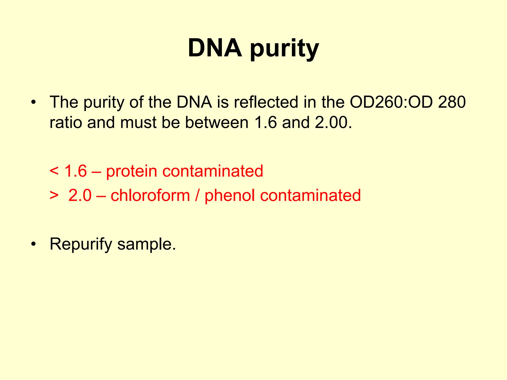 DNA purity
• The purity of the DNA is reflected in the OD260:OD 280
ratio and must be between 1.6 and 2.00.
< 1.6 – protein contaminated
> 2.0 – chloroform / phenol contaminated
• Repurify sample.
 
